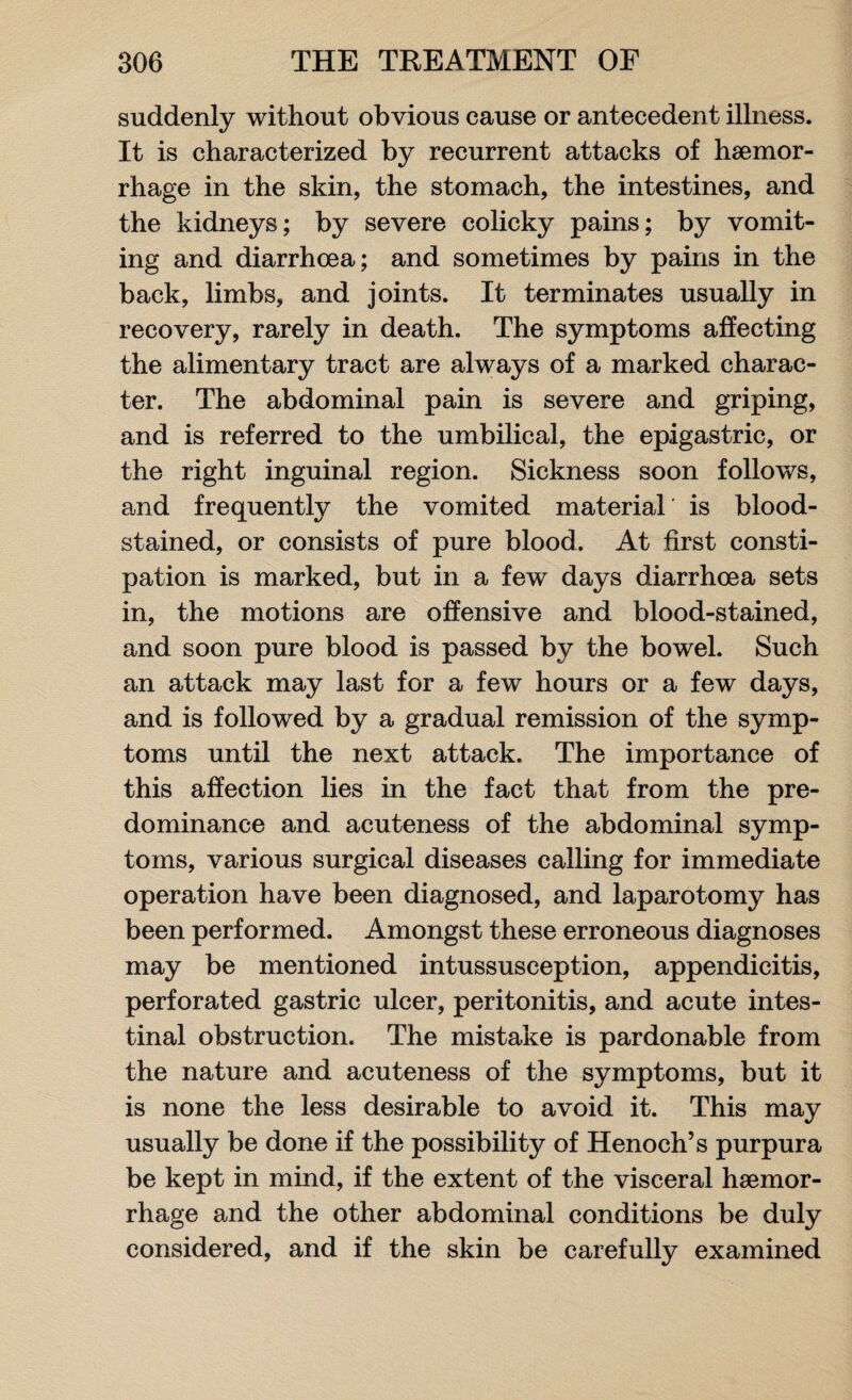 suddenly without obvious cause or antecedent illness. It is characterized by recurrent attacks of haemor¬ rhage in the skin, the stomach, the intestines, and the kidneys; by severe colicky pains; by vomit¬ ing and diarrhoea; and sometimes by pains in the back, limbs, and joints. It terminates usually in recovery, rarely in death. The symptoms affecting the alimentary tract are always of a marked charac¬ ter. The abdominal pain is severe and griping, and is referred to the umbilical, the epigastric, or the right inguinal region. Sickness soon follows, and frequently the vomited material is blood¬ stained, or consists of pure blood. At first consti¬ pation is marked, but in a few days diarrhoea sets in, the motions are offensive and blood-stained, and soon pure blood is passed by the bowel. Such an attack may last for a few hours or a few days, and is followed by a gradual remission of the symp¬ toms until the next attack. The importance of this affection lies in the fact that from the pre¬ dominance and acuteness of the abdominal symp¬ toms, various surgical diseases calling for immediate operation have been diagnosed, and laparotomy has been performed. Amongst these erroneous diagnoses may be mentioned intussusception, appendicitis, perforated gastric ulcer, peritonitis, and acute intes¬ tinal obstruction. The mistake is pardonable from the nature and acuteness of the symptoms, but it is none the less desirable to avoid it. This may usually be done if the possibility of Henoch’s purpura be kept in mind, if the extent of the visceral haemor¬ rhage and the other abdominal conditions be duly considered, and if the skin be carefully examined