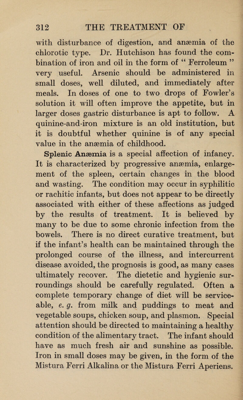 with disturbance of digestion, and anaemia of the chlorotic type. Dr. Hutchison has found the com¬ bination of iron and oil in the form of “ Ferroleum ” very useful. Arsenic should be administered in small doses, well diluted, and immediately after meals. In doses of one to two drops of Fowler’s solution it will often improve the appetite, but in larger doses gastric disturbance is apt to follow. A quinine-and-iron mixture is an old institution, but it is doubtful whether quinine is of any special value in the anaemia of childhood. Splenic Anaemia is a special affection of infancy. It is characterized by progressive anaemia, enlarge¬ ment of the spleen, certain changes in the blood and wasting. The condition may occur in syphilitic or rachitic infants, but does not appear to be directly associated with either of these affections as judged by the results of treatment. It is believed by many to be due to some chronic infection from the bowels. There is no direct curative treatment, but if the infant’s health can be maintained through the prolonged course of the illness, and intercurrent disease avoided, the prognosis is good, as many cases ultimately recover. The dietetic and hygienic sur¬ roundings should be carefully regulated. Often a complete temporary change of diet will be service¬ able, e. g. from milk and puddings to meat and vegetable soups, chicken soup, and plasmon. Special attention should be directed to maintaining a healthy condition of the alimentary tract. The infant should have as much fresh air and sunshine as possible. Iron in small doses may be given, in the form of the Mistura Ferri Alkalina or the Mistura Ferri Aperiens.