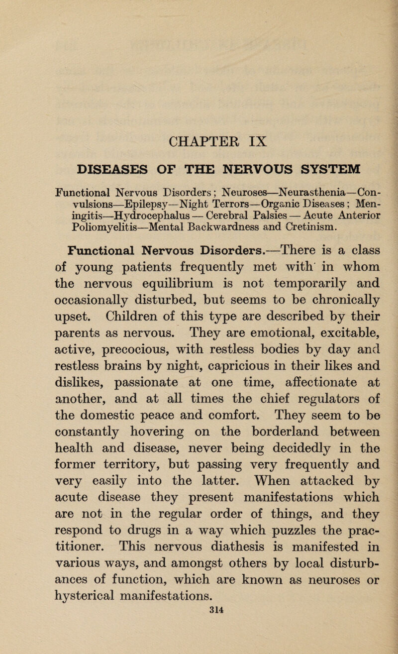 CHAPTER IX DISEASES OF THE NERVOUS SYSTEM Functional Nervous Disorders; Neuroses—Neurasthenia—Con¬ vulsions—Epilepsy—Night Terrors—Organic Diseases; Men¬ ingitis—Hydrocephalus — Cerebral Palsies — Acute Anterior Poliomyelitis—Mental Backwardness and Cretinism. Functional Nervous Disorders.—There is a class of young patients frequently met with in whom the nervous equilibrium is not temporarily and occasionally disturbed, but seems to be chronically upset. Children of this type are described by their parents as nervous. They are emotional, excitable, active, precocious, with restless bodies by day and restless brains by night, capricious in their likes and dislikes, passionate at one time, affectionate at another, and at all times the chief regulators of the domestic peace and comfort. They seem to be constantly hovering on the borderland between health and disease, never being decidedly in the former territory, but passing very frequently and very easily into the latter. When attacked by acute disease they present manifestations which are not in the regular order of things, and they respond to drugs in a way which puzzles the prac¬ titioner. This nervous diathesis is manifested in various ways, and amongst others by local disturb¬ ances of function, which are known as neuroses or hysterical manifestations.