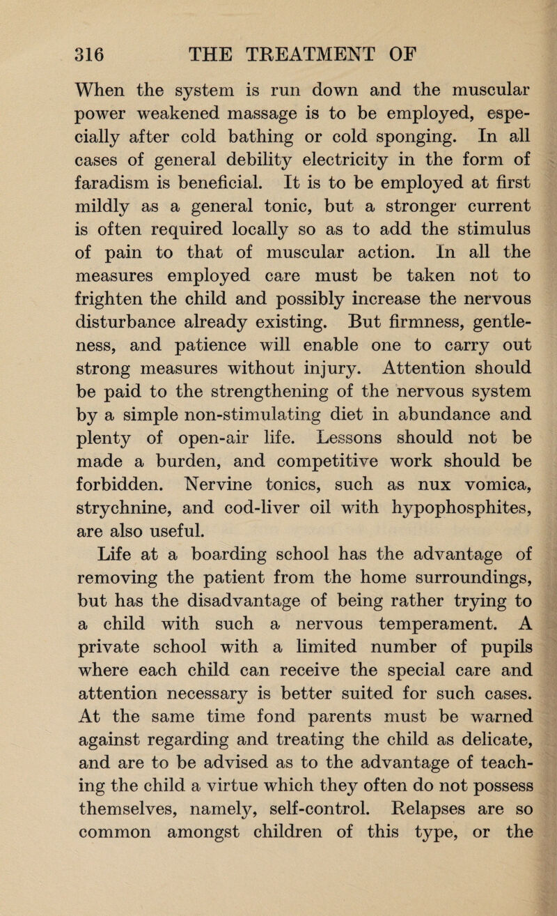 When the system is run down and the muscular power weakened massage is to be employed, espe¬ cially after cold bathing or cold sponging. In all cases of general debility electricity in the form of faradism is beneficial. It is to be employed at first mildly as a general tonic, but a stronger current is often required locally so as to add the stimulus of pain to that of muscular action. In all the measures employed care must be taken not to frighten the child and possibly increase the nervous disturbance already existing. But firmness, gentle¬ ness, and patience will enable one to carry out strong measures without injury. Attention should be paid to the strengthening of the nervous system by a simple non-stimulating diet in abundance and plenty of open-air life. Lessons should not be made a burden, and competitive work should be forbidden. Nervine tonics, such as nux vomica, strychnine, and cod-liver oil with hypophosphites, are also useful. Life at a boarding school has the advantage of removing the patient from the home surroundings, but has the disadvantage of being rather trying to a child with such a nervous temperament. A private school with a limited number of pupils where each child can receive the special care and attention necessary is better suited for such cases. At the same time fond parents must be warned against regarding and treating the child as delicate, and are to be advised as to the advantage of teach¬ ing the child a virtue which they often do not possess themselves, namely, self-control. Relapses are so common amongst children of this type, or the