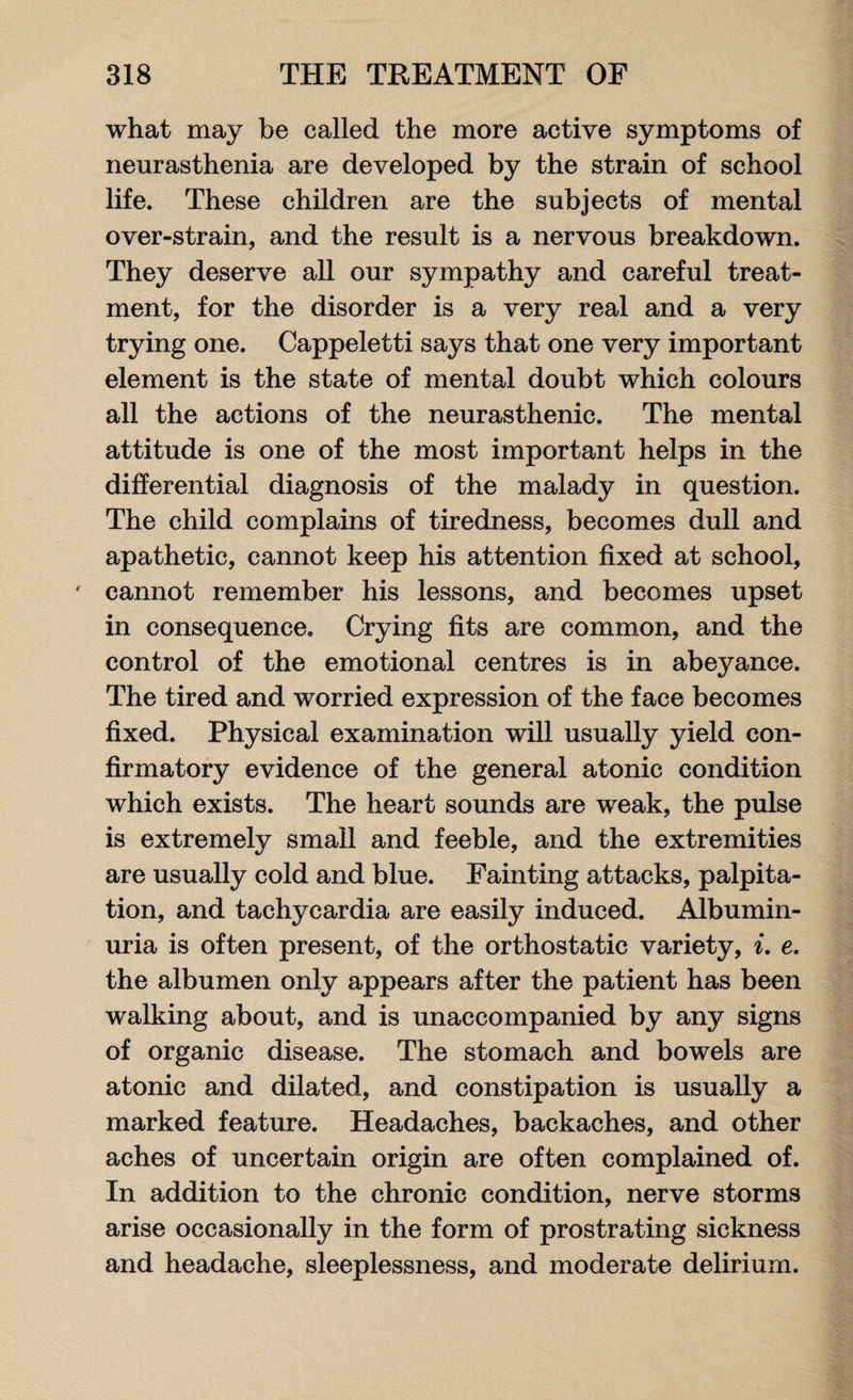 what may be called the more active symptoms of neurasthenia are developed by the strain of school life. These children are the subjects of mental over-strain, and the result is a nervous breakdown. They deserve all our sympathy and careful treat¬ ment, for the disorder is a very real and a very trying one. Cappeletti says that one very important element is the state of mental doubt which colours all the actions of the neurasthenic. The mental attitude is one of the most important helps in the differential diagnosis of the malady in question. The child complains of tiredness, becomes dull and apathetic, cannot keep his attention fixed at school, cannot remember his lessons, and becomes upset in consequence. Crying fits are common, and the control of the emotional centres is in abeyance. The tired and worried expression of the face becomes fixed. Physical examination will usually yield con¬ firmatory evidence of the general atonic condition which exists. The heart sounds are weak, the pulse is extremely small and feeble, and the extremities are usually cold and blue. Fainting attacks, palpita¬ tion, and tachycardia are easily induced. Albumin¬ uria is often present, of the orthostatic variety, i. e. the albumen only appears after the patient has been walking about, and is unaccompanied by any signs of organic disease. The stomach and bowels are atonic and dilated, and constipation is usually a marked feature. Headaches, backaches, and other aches of uncertain origin are often complained of. In addition to the chronic condition, nerve storms arise occasionally in the form of prostrating sickness and headache, sleeplessness, and moderate delirium.