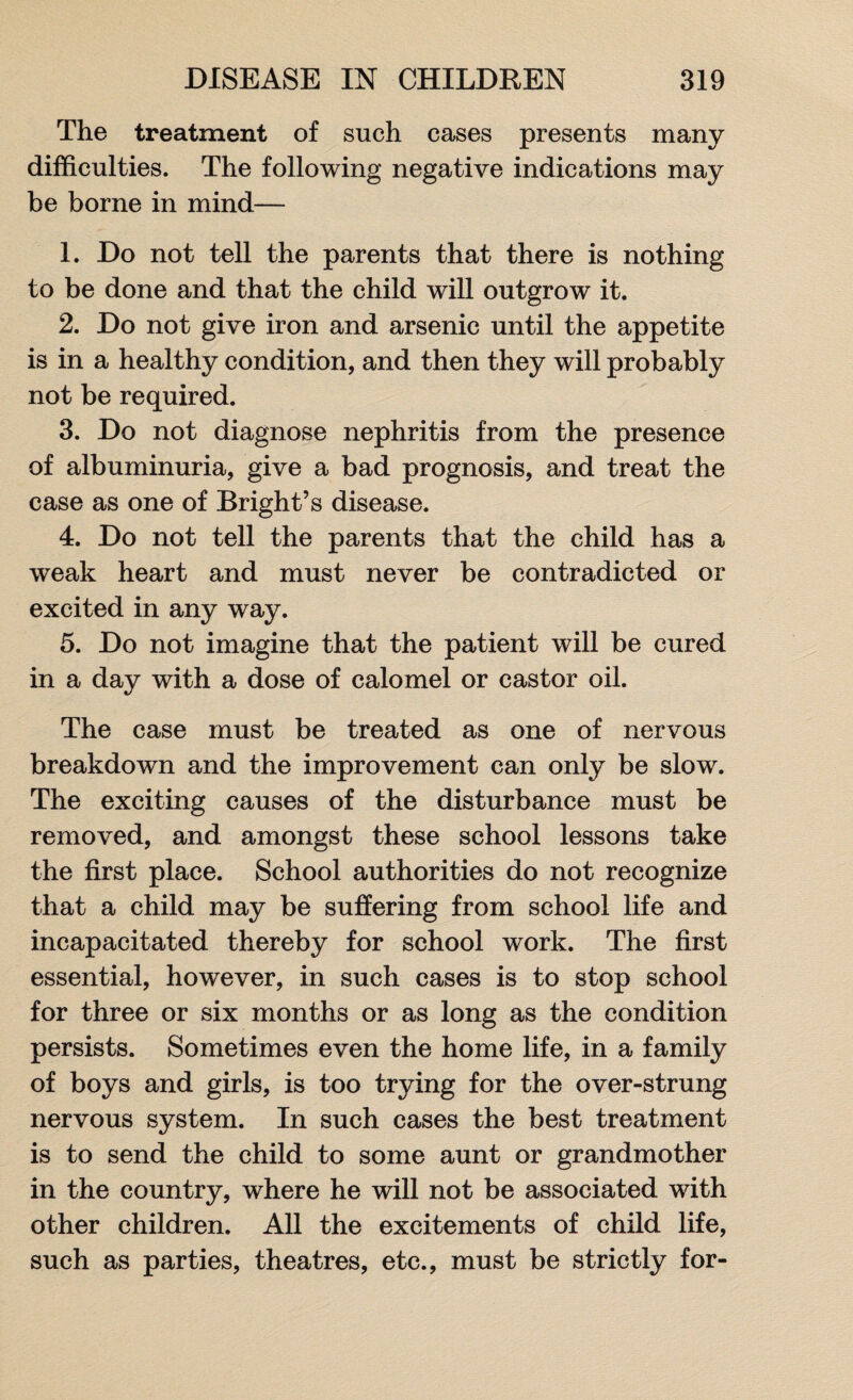 The treatment of such cases presents many difficulties. The following negative indications may be borne in mind— 1. Do not tell the parents that there is nothing to be done and that the child will outgrow it. 2. Do not give iron and arsenic until the appetite is in a healthy condition, and then they will probably not be required. 3. Do not diagnose nephritis from the presence of albuminuria, give a bad prognosis, and treat the case as one of Bright’s disease. 4. Do not tell the parents that the child has a weak heart and must never be contradicted or excited in any way. 5. Do not imagine that the patient will be cured in a day with a dose of calomel or castor oil. The case must be treated as one of nervous breakdown and the improvement can only be slow. The exciting causes of the disturbance must be removed, and amongst these school lessons take the first place. School authorities do not recognize that a child may be suffering from school life and incapacitated thereby for school work. The first essential, however, in such cases is to stop school for three or six months or as long as the condition persists. Sometimes even the home life, in a family of boys and girls, is too trying for the over-strung nervous system. In such cases the best treatment is to send the child to some aunt or grandmother in the country, where he will not be associated with other children. All the excitements of child life, such as parties, theatres, etc., must be strictly for-