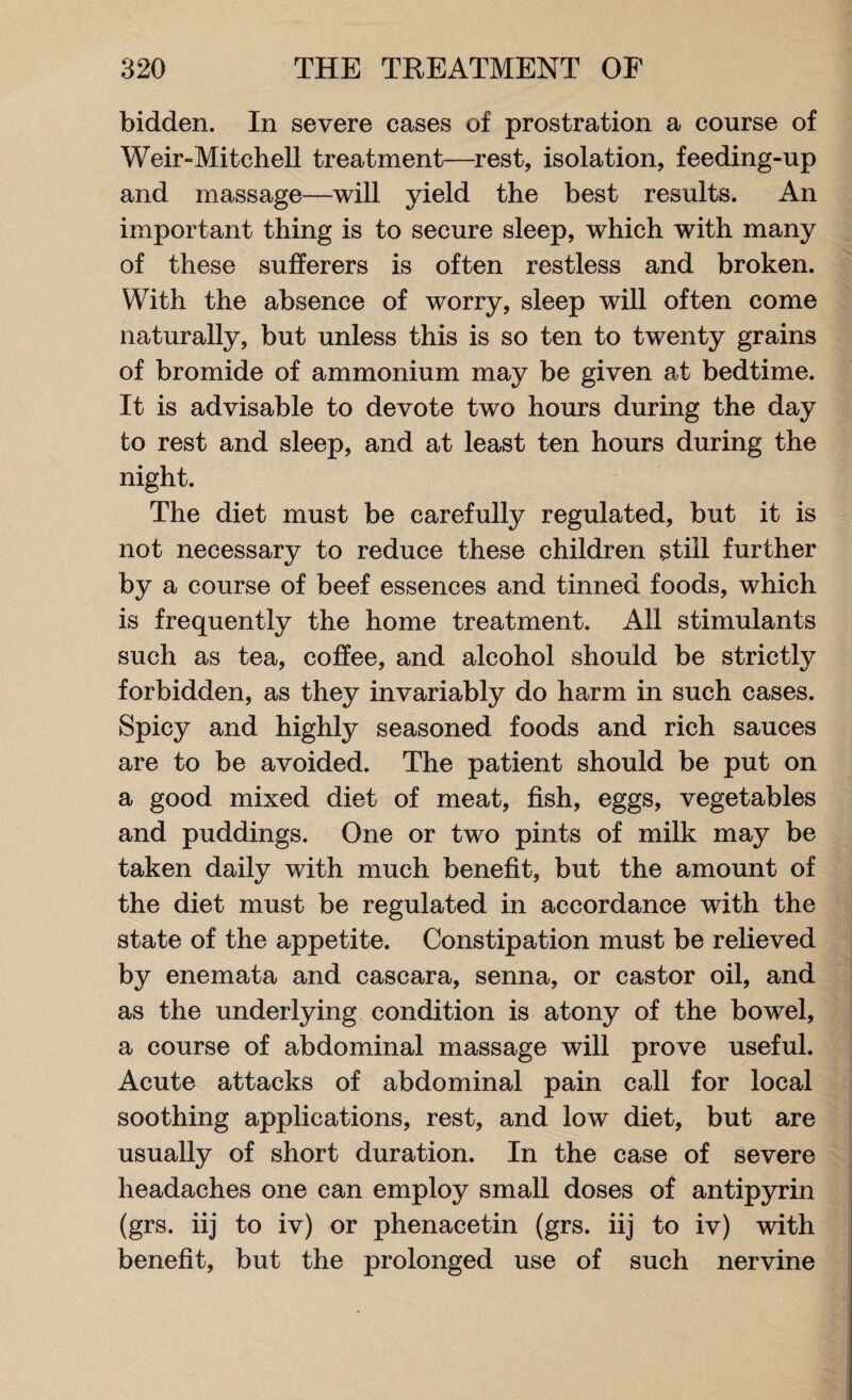 bidden. In severe cases of prostration a course of Weir-Mitchell treatment—rest, isolation, feeding-up and massage—will yield the best results. An important thing is to secure sleep, which with many of these sufferers is often restless and broken. With the absence of worry, sleep will often come naturally, but unless this is so ten to twenty grains of bromide of ammonium may be given at bedtime. It is advisable to devote two hours during the day to rest and sleep, and at least ten hours during the night. The diet must be carefully regulated, but it is not necessary to reduce these children still further by a course of beef essences and tinned foods, which is frequently the home treatment. All stimulants such as tea, coffee, and alcohol should be strictly forbidden, as they invariably do harm in such cases. Spicy and highly seasoned foods and rich sauces are to be avoided. The patient should be put on a good mixed diet of meat, fish, eggs, vegetables and puddings. One or two pints of milk may be taken daily with much benefit, but the amount of the diet must be regulated in accordance with the state of the appetite. Constipation must be relieved by enemata and cascara, senna, or castor oil, and as the underlying condition is atony of the bowel, a course of abdominal massage will prove useful. Acute attacks of abdominal pain call for local soothing applications, rest, and low diet, but are usually of short duration. In the case of severe headaches one can employ small doses of antipyrin (grs. iij to iv) or phenacetin (grs. iij to iv) with benefit, but the prolonged use of such nervine