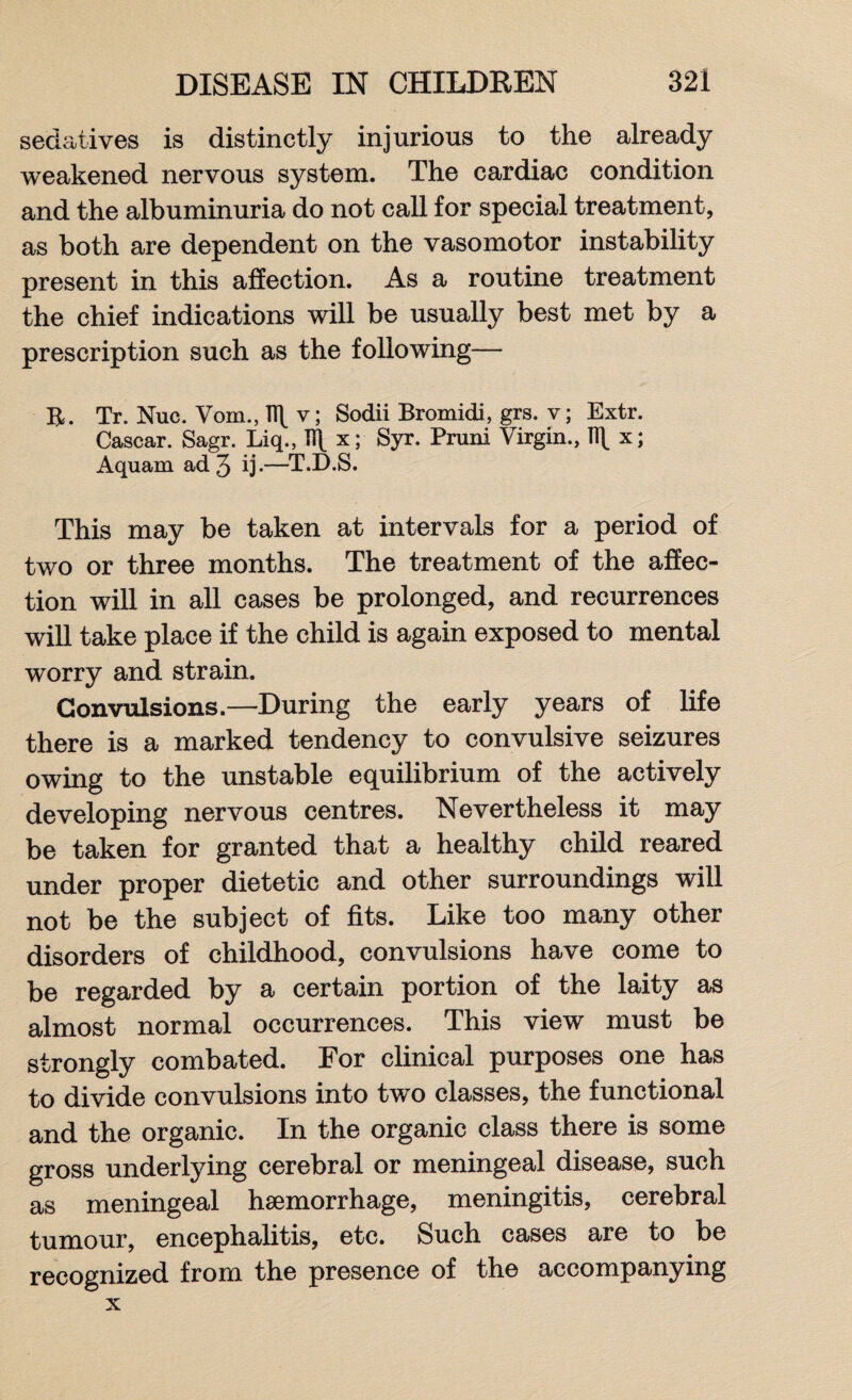 sedatives is distinctly injurious to the already weakened nervous system. The cardiac condition and the albuminuria do not call for special treatment, as both are dependent on the vasomotor instability present in this affection. As a routine treatment the chief indications will be usually best met by a prescription such as the following— B. Tr. Nuc. Vom., H\ v; Sodii Bromidi, grs. v; Extr. Cascar. Sagr. Liq., D\ x; Syr. Pruni Virgin., Ilf x; Aquam ad 3 ij-—T.D.S. This may be taken at intervals for a period of two or three months. The treatment of the affec¬ tion will in all cases be prolonged, and recurrences will take place if the child is again exposed to mental worry and strain. Convulsions.—During the early years of life there is a marked tendency to convulsive seizures owing to the unstable equilibrium of the actively developing nervous centres. Nevertheless it may be taken for granted that a healthy child reared under proper dietetic and other surroundings will not be the subject of fits. Like too many other disorders of childhood, convulsions have come to be regarded by a certain portion of the laity as almost normal occurrences. This view must be strongly combated. For clinical purposes one has to divide convulsions into twro classes, the functional and the organic. In the organic class there is some gross underlying cerebral or meningeal disease, such as meningeal haemorrhage, meningitis, cerebral tumour, encephalitis, etc. Such cases are to be recognized from the presence of the accompanying x