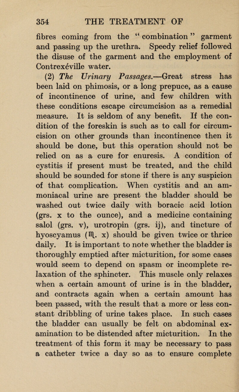 fibres coming from the combination ” garment and passing up the urethra. Speedy relief followed the disuse of the garment and the employment of Contrexeville water. (2) The Urinary Passages,—Great stress has been laid on phimosis, or a long prepuce, as a cause of incontinence of urine, and few children with these conditions escape circumcision as a remedial measure. It is seldom of any benefit. If the con¬ dition of the foreskin is such as to call for circum¬ cision on other grounds than incontinence then it should be done, but this operation should not be relied on as a cure for enuresis. A condition of cystitis if present must be treated, and the child should be sounded for stone if there is any suspicion of that complication. When cystitis and an am- moniacal urine are present the bladder should be washed out twice daily with boracic acid lotion (grs. x to the ounce), and a medicine containing salol (grs. v), urotropin (grs. ij), and tincture of hyoscyamus (R. x) should be given twice or thrice daily. It is important to note whether the bladder is thoroughly emptied after micturition, for some cases would seem to depend on spasm or incomplete re¬ laxation of the sphincter. This muscle only relaxes when a certain amount of urine is in the bladder, and contracts again when a certain amount has been passed, with the result that a more or less con¬ stant dribbling of urine takes place. In such cases the bladder can usually be felt on abdominal ex¬ amination to be distended after micturition. In the treatment of this form it may be necessary to pass a catheter twice a day so as to ensure complete