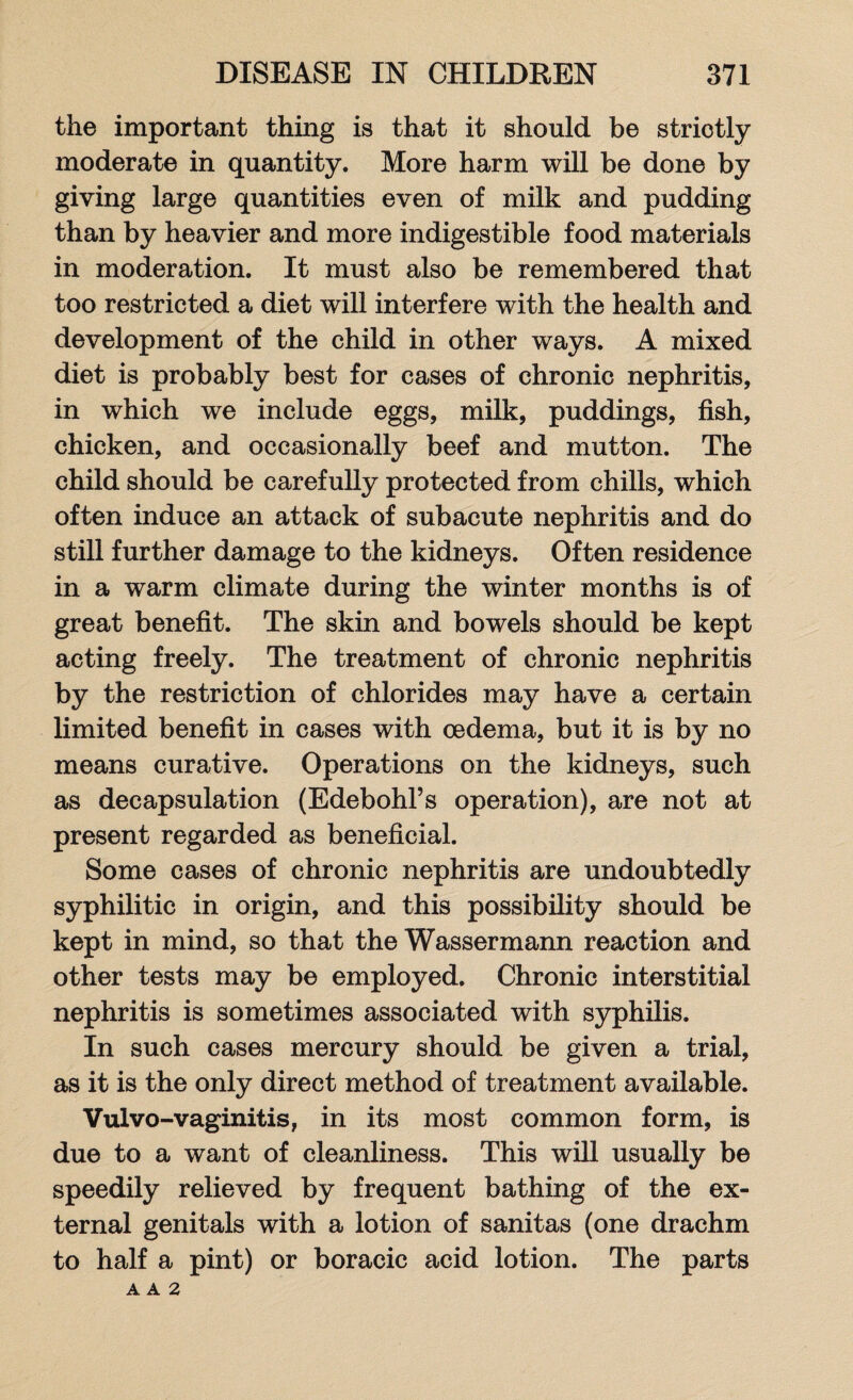 the important thing is that it should be strictly moderate in quantity. More harm will be done by giving large quantities even of milk and pudding than by heavier and more indigestible food materials in moderation. It must also be remembered that too restricted a diet will interfere with the health and development of the child in other ways. A mixed diet is probably best for cases of chronic nephritis, in which we include eggs, milk, puddings, fish, chicken, and occasionally beef and mutton. The child should be carefully protected from chills, which often induce an attack of subacute nephritis and do still further damage to the kidneys. Often residence in a warm climate during the winter months is of great benefit. The skin and bowels should be kept acting freely. The treatment of chronic nephritis by the restriction of chlorides may have a certain limited benefit in cases with oedema, but it is by no means curative. Operations on the kidneys, such as decapsulation (Edebohl’s operation), are not at present regarded as beneficial. Some cases of chronic nephritis are undoubtedly syphilitic in origin, and this possibility should be kept in mind, so that the Wassermann reaction and other tests may be employed. Chronic interstitial nephritis is sometimes associated with syphilis. In such cases mercury should be given a trial, as it is the only direct method of treatment available. Vulvo-vaginitis, in its most common form, is due to a want of cleanliness. This will usually be speedily relieved by frequent bathing of the ex¬ ternal genitals with a lotion of sanitas (one drachm to half a pint) or boracic acid lotion. The parts A A 2