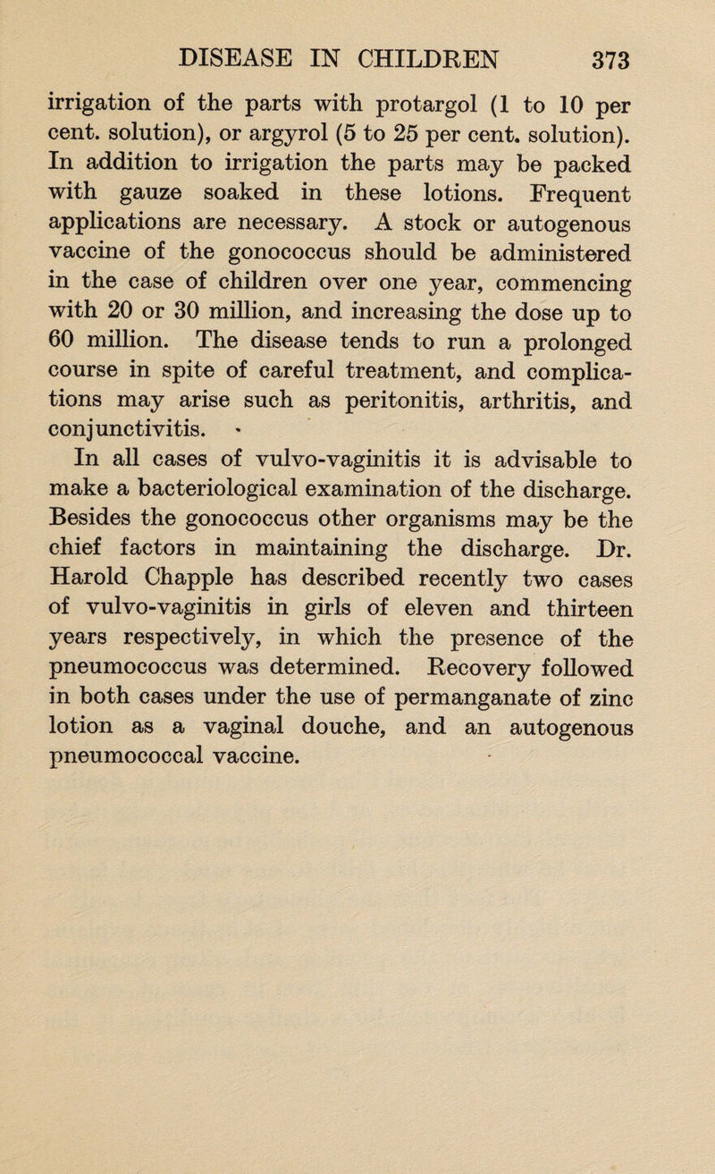 irrigation of the parts with protargol (1 to 10 per cent, solution), or argyrol (5 to 25 per cent, solution). In addition to irrigation the parts may be packed with gauze soaked in these lotions. Frequent applications are necessary. A stock or autogenous vaccine of the gonococcus should be administered in the case of children over one year, commencing with 20 or 30 million, and increasing the dose up to 60 million. The disease tends to run a prolonged course in spite of careful treatment, and complica¬ tions may arise such as peritonitis, arthritis, and conjunctivitis. In all cases of vulvo-vaginitis it is advisable to make a bacteriological examination of the discharge. Besides the gonococcus other organisms may be the chief factors in maintaining the discharge. Dr. Harold Chappie has described recently two cases of vulvo-vaginitis in girls of eleven and thirteen years respectively, in which the presence of the pneumococcus was determined. Recovery followed in both cases under the use of permanganate of zinc lotion as a vaginal douche, and an autogenous pneumococcal vaccine.