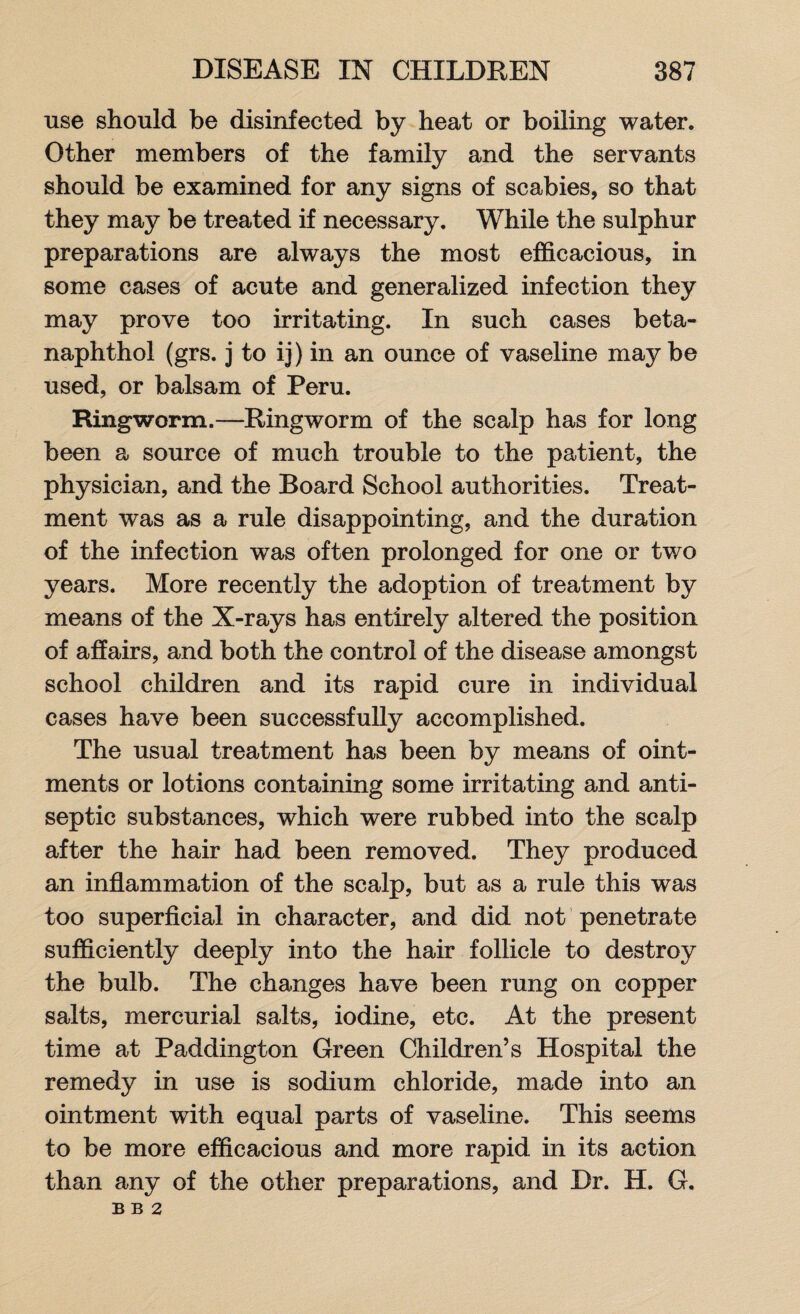 use should be disinfected by heat or boiling water. Other members of the family and the servants should be examined for any signs of scabies, so that they may be treated if necessary. While the sulphur preparations are always the most efficacious, in some cases of acute and generalized infection they may prove too irritating. In such cases beta- naphthol (grs. j to ii) in an ounce of vaseline maybe used, or balsam of Peru. Ringworm.—Ringworm of the scalp has for long been a source of much trouble to the patient, the physician, and the Board School authorities. Treat¬ ment was as a rule disappointing, and the duration of the infection was often prolonged for one or two years. More recently the adoption of treatment by means of the X-rays has entirely altered the position of affairs, and both the control of the disease amongst school children and its rapid cure in individual cases have been successfully accomplished. The usual treatment has been by means of oint¬ ments or lotions containing some irritating and anti¬ septic substances, which were rubbed into the scalp after the hair had been removed. They produced an inflammation of the scalp, but as a rule this was too superficial in character, and did not penetrate sufficiently deeply into the hair follicle to destroy the bulb. The changes have been rung on copper salts, mercurial salts, iodine, etc. At the present time at Paddington Green Children’s Hospital the remedy in use is sodium chloride, made into an ointment with equal parts of vaseline. This seems to be more efficacious and more rapid in its action than any of the other preparations, and Dr. H. G. B B 2
