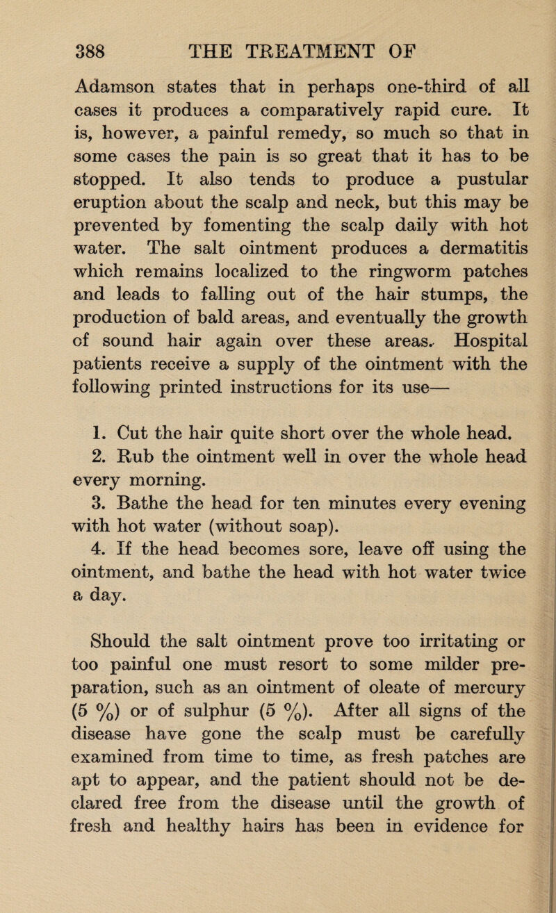 Adamson states that in perhaps one-third of all cases it produces a comparatively rapid cure. It is, however, a painful remedy, so much so that in some cases the pain is so great that it has to be stopped. It also tends to produce a pustular eruption about the scalp and neck, but this may be prevented by fomenting the scalp daily with hot water. The salt ointment produces a dermatitis which remains localized to the ringworm patches and leads to falling out of the hair stumps, the production of bald areas, and eventually the growth of sound hair again over these areas. Hospital patients receive a supply of the ointment with the following printed instructions for its use— 1. Cut the hair quite short over the whole head. 2. Rub the ointment well in over the whole head every morning. 3. Bathe the head for ten minutes every evening with hot water (without soap). 4. If the head becomes sore, leave off using the ointment, and bathe the head with hot water twice a day. Should the salt ointment prove too irritating or too painful one must resort to some milder pre¬ paration, such as an ointment of oleate of mercury (5 %) or of sulphur (5 %). After all signs of the disease have gone the scalp must be carefully examined from time to time, as fresh patches are apt to appear, and the patient should not be de¬ clared free from the disease until the growth of fresh and healthy hairs has been in evidence for