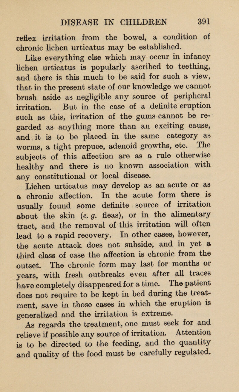 reflex irritation from the bowel, a condition of chronic lichen urticatus may be established. Like everything else which may occur in infancy lichen urticatus is popularly ascribed to teething, and there is this much to be said for such a view, that in the present state of our knowledge we cannot brush aside as negligible any source of peripheral irritation. But in the case of a definite eruption such as this, irritation of the gums cannot be re¬ garded as anything more than an exciting cause, and it is to be placed in the same category as worms, a tight prepuce, adenoid growths, etc. The subjects of this affection are as a rule otherwise healthy and there is no known association with any constitutional or local disease. Lichen urticatus may develop as an acute or as a chronic affection. In the acute form there is usually found some definite source of irritation about the skin (e. g. fleas), or in the alimentary tract, and the removal of this irritation will often lead to a rapid recovery. In other cases* however, the acute attack does not subside, and in yet a third class of case the affection is chronic from the outset. The chronic form may last for months or years, with fresh outbreaks even after all traces have completely disappeared for a time. The patient does not require to be kept in bed during the treat¬ ment, save in those cases in which the eruption is generalized and the irritation is extreme. As regards the treatment, one must seek for and relieve if possible any source of irritation. Attention is to be directed to the feeding, and the quantity and quality of the food must be carefully regulated.