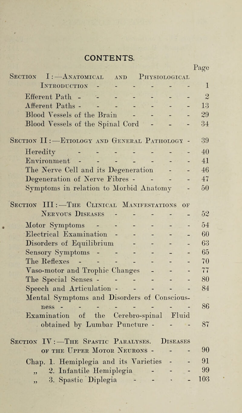 CONTENTS. Page Section I: —Anatomical and Physiological Introduction ------ 1 Efferent Path. -------2 Afferent Paths - - - - - - -13 Blood Vessels of the Brain 29 Blood Vessels of the Spinal Cord - - 34 Section II: —Etiology and General Pathology - 39 Heredity ------- 40 Environment - -- -- --41 The Nerve Cell and its Degeneration - - 46 Degeneration of Nerve Fibres 47 Symptoms in relation to Morbid Anatomy - 50 Section III: —The Clinical Manifestations of Nervous Diseases ----- 52 Motor Symptoms ------ 54 Electrical Examination ----- 60 Disorders of Equilibrium - - - - 63 Sensory Symptoms ------ 65 The Reflexes - - - - - - - 70 Vaso-motor and Trophic Changes 77 The Special Senses ------ 80 Speech and Articulation ----- 84 Mental Symptoms and Disorders of Conscious¬ ness --------86 Examination of the Cerebro-spinal Fluid obtained by Lumbar Puncture 87 Section IV :—The Spastic Paralyses. Diseases of the Upper Motor Neurons 90 Chap. 1. Hemiplegia and its Varieties - - 91 „ 2. Infantile Hemiplegia 99 3. Spastic Diplegia - - - 103 33