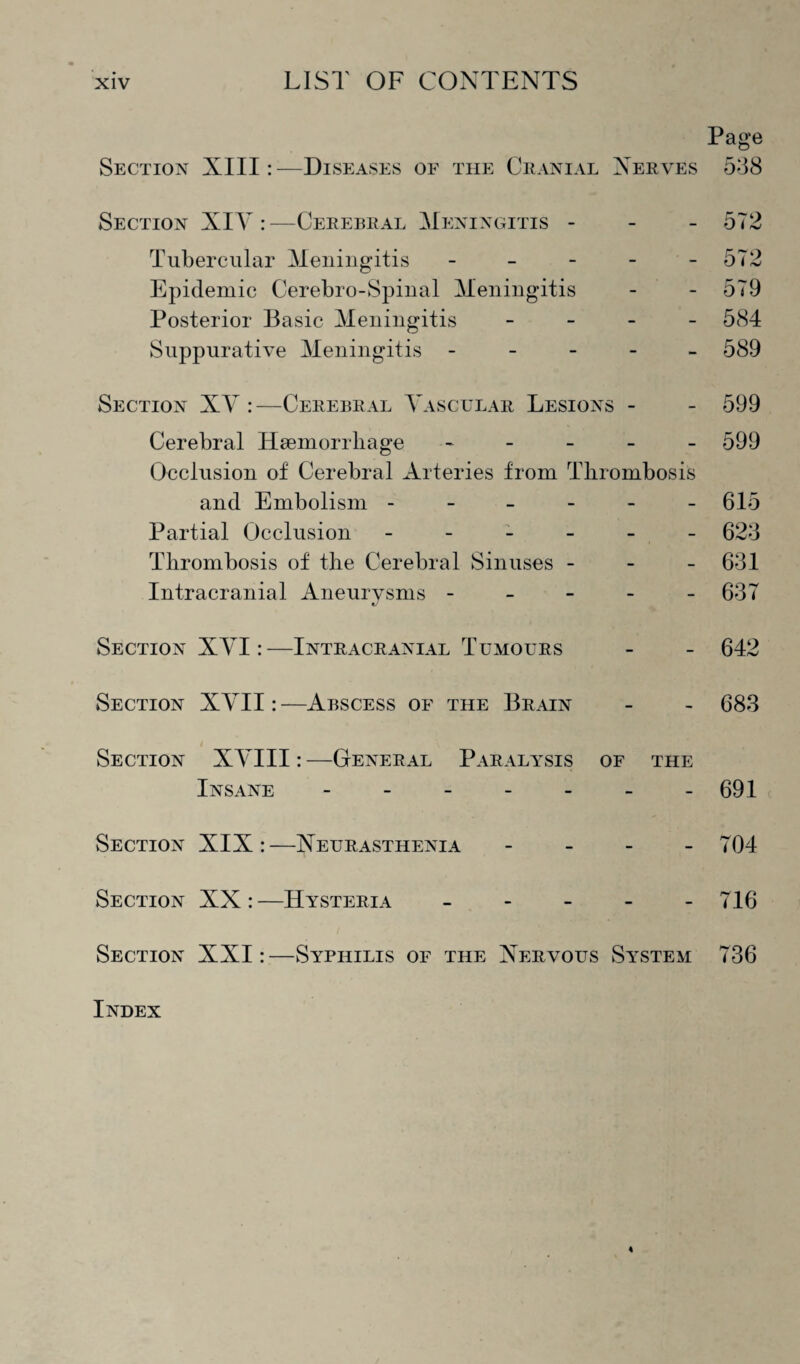 Page Section XIII:—Diseases of the Cranial Nerves 538 Section XIY :—Cerebral Meningitis - 572 Tubercular Meningitis - - - - - 572 Epidemic Cerebro-Spinal Meningitis - - 579 Posterior Basic Meningitis - 584 Suppurative Meningitis - 589 Section XY :—Cerebral Yascular Lesions - - 599 Cerebral Haemorrhage ----- 599 Occlusion of Cerebral Arteries from Thrombosis and Embolism ------ 615 Partial Occlusion ------ 623 Thrombosis of the Cerebral Sinuses - - 631 Intracranial Aneurysms ----- 637 Section XYI:—Intracranial Tumours - - 642 Section XYII: —Abscess of the Brain - - 683 Section XYIII:—General Paralysis of the Insane - -.691 Section XIX:—Neurasthenia - 704 Section XX:—Hysteria - - - - - 716 Section XXI: —Syphilis of the Nervous System 736 Index
