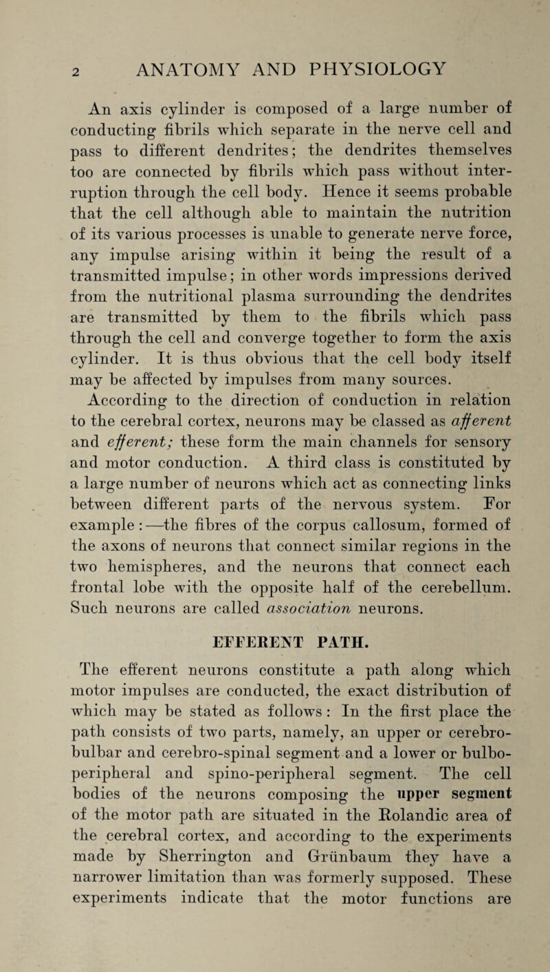 An axis cylinder is composed of a large number of conducting fibrils which separate in the nerve cell and pass to different dendrites; the dendrites themselves too are connected by fibrils which pass without inter¬ ruption through the cell body. Hence it seems probable that the cell although able to maintain the nutrition of its various processes is unable to generate nerve force, any impulse arising within it being the result of a transmitted impulse; in other words impressions derived from the nutritional plasma surrounding the dendrites are transmitted by them to the fibrils which pass through the cell and converge together to form the axis cylinder. It is thus obvious that the cell body itself may be affected by impulses from many sources. According to the direction of conduction in relation to the cerebral cortex, neurons may be classed as afferent and efferent; these form the main channels for sensory and motor conduction. A third class is constituted by a large number of neurons which act as connecting links between different parts of the nervous system. For example : —the fibres of the corpus callosum, formed of the axons of neurons that connect similar regions in the two hemispheres, and the neurons that connect each frontal lobe with the opposite half of the cerebellum. Such neurons are called association neurons. EFFERENT PATH. The efferent neurons constitute a path along which motor impulses are conducted, the exact distribution of which may be stated as follows : In the first place the path consists of two parts, namely, an upper or cerebro- bulbar and cerebro-spinal segment and a lower or bulbo- peripheral and spino-peripheral segment. The cell bodies of the neurons composing the upper segment of the motor path are situated in the Holandic area of the cerebral cortex, and according to the experiments made by Sherrington and Griinbaum they have a narrower limitation than was formerly supposed. These experiments indicate that the motor functions are