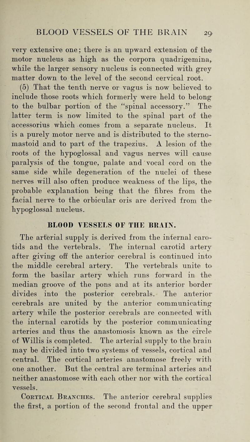 very extensive one; there is an upward extension of the motor nucleus as high as the corpora quadrigemina, while the larger sensory nucleus is connected with grey matter down to the level of the second cervical root. (5) That the tenth nerve or vagus is now believed to include those roots which formerly were held to belong to the bulbar portion of the “spinal accessory.’7 The latter term is now limited to the spinal part of the accessorius which comes from a separate nucleus. It is a purely motor nerve and is distributed to the sterno- mastoid and to part of the trapezius. A lesion of the roots of the hypoglossal and vagus nerves will cause paralysis of the tongue, palate and vocal cord on the same side while degeneration of the nuclei of these nerves will also often produce weakness of the lips, the probable explanation being that the fibres from the facial nerve to the orbicular oris are derived from the hypoglossal nucleus. BLOOD VESSELS OF THE BRAIN. The arterial supply is derived from the internal caro¬ tids and the vertebrals. The internal carotid arterv «/ after giving off the anterior cerebral is continued into the middle cerebral artery. The vertebrals unite to form the basilar artery which runs forward in the median groove of the pons and at its anterior border divides into the posterior cerebrals. The anterior cerebrals are united by the anterior communicating artery while the posterior cerebrals are connected with the internal carotids by the posterior communicating arteries and thus the anastomosis known as the circle of Willis is completed. The arterial supply to the brain may be divided into two systems of vessels, cortical and central. The cortical arteries anastomose freely with one another. But the central are terminal arteries and neither anastomose with each other nor with the cortical vessels. Cortical Branches. The anterior cerebral supplies the first, a portion of the second frontal and the upper