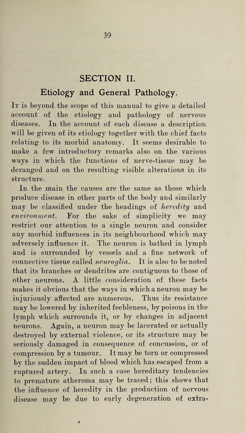 SECTION II. Etiology and General Pathology. It is beyond the scope of this manual to give a detailed account of the etiology and pathology of nervous diseases. In the account of each disease a description will he given of its etiology together with the chief facts relating to its morbid anatomy. It seems desirable to make a few introductory remarks also on the various ways in which the functions of nerve-tissue may be deranged and on the resulting visible alterations in its structure. In the main the causes are the same as those which produce disease in other parts of the body and similarly may be classified under the headings of heredity and environment. For the sake of simplicity we may restrict our attention to a single neuron and consider any morbid influences in its neighbourhood which may adversely influence it. The neuron is bathed in lymph and is surrounded by vessels and a fine network of connective tissue called neuroglia. It is also to be noted that its branches or dendrites are contiguous to those of other neurons. A little consideration of these facts makes it obvious that the ways in which a neuron may be injuriously affected are numerous. Thus its resistance may be lowered by inherited feebleness, by poisons in the lymph which surrounds it, or by changes in adjacent neurons. Again, a neuron may be lacerated or actually destroyed by external violence, or its structure may be seriously damaged in consequence of concussion, or of compression by a tumour. It may be torn or compressed by the sudden impact of blood which has escaped from a ruptured artery. In such a case hereditary tendencies to premature atheroma may be traced; this shows that the influence of heredity in the production of nervous disease may be due to early degeneration of extra-