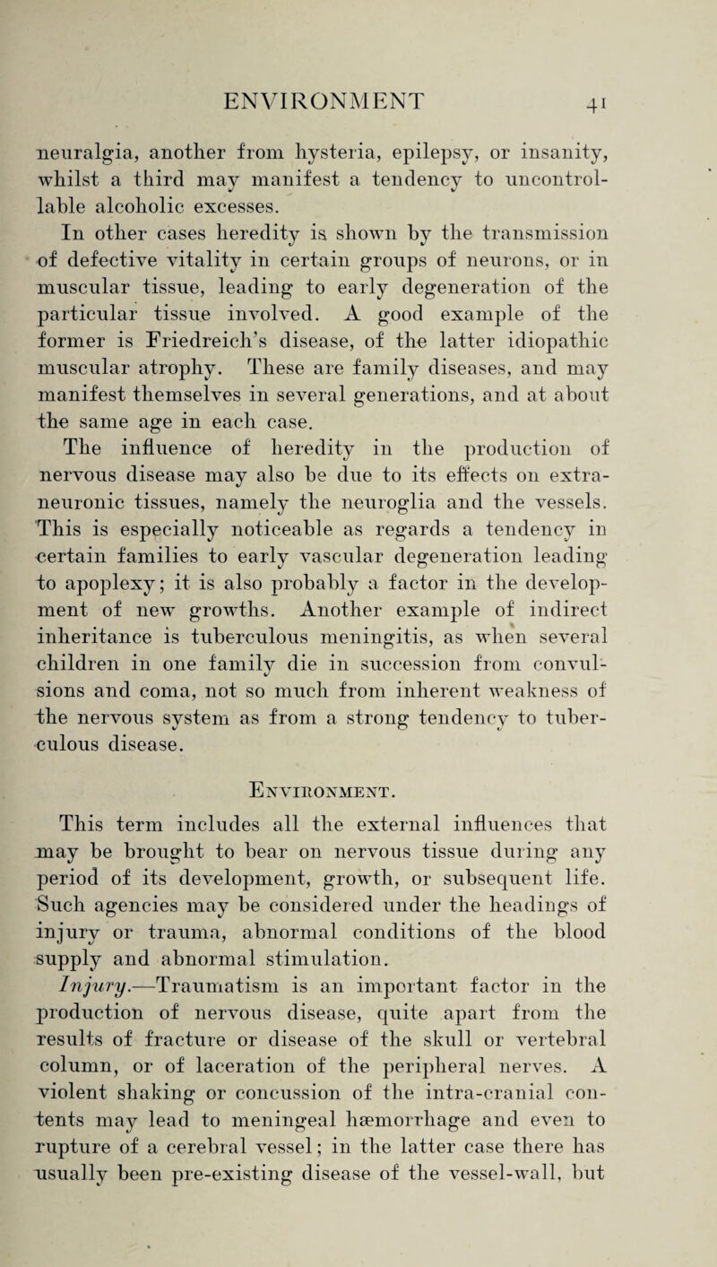 neuralgia, another from hysteria, epilepsy, or insanity, whilst a third may manifest a table alcoholic excesses. In other cases heredity is shown by the transmission of defective vitality in certain groups of neurons, or in muscular tissue, leading to early degeneration of the particular tissue involved. A good example of the former is Friedreich’s disease, of the latter idiopathic muscular atrophy. These are family diseases, and may manifest themselves in several generations, and at about the same age in each case. The influence of heredity in the production of nervous disease may also be due to its effects on extra- neuronic tissues, namely the neuroglia and the vessels. This is especially noticeable as regards a tendency in certain families to early vascular degeneration leading to apoplexy; it is also probably a factor in the develop¬ ment of new growths. Another example of indirect inheritance is tuberculous meningitis, as when several children in one family die in succession from convul¬ sions and coma, not so much from inherent weakness of the nervous system as from a strong tendency to tuber¬ culous disease. Environment. This term includes all the external influences that may be brought to bear on nervous tissue during any period of its development, growth, or subsequent life. Such agencies may be considered under the headings of injury or trauma, abnormal conditions of the blood supply and abnormal stimulation. Injury.—Traumatism is an important factor in the production of nervous disease, quite apart from the results of fracture or disease of the skull or vertebral column, or of laceration of the peripheral nerves. A violent shaking or concussion of the intra-cranial con¬ tents may lead to meningeal haemorrhage and even to rupture of a cerebral vessel; in the latter case there has usually been pre-existing disease of the vessel-wall, but tendency to uncontrol-