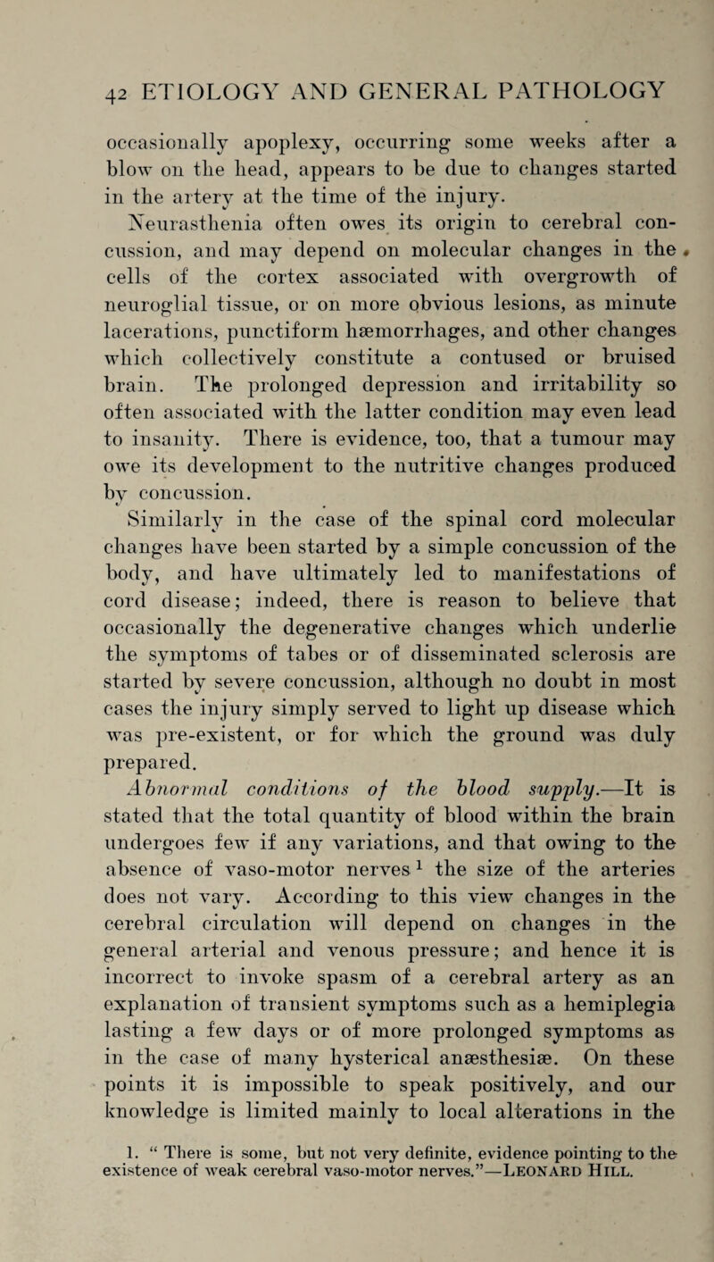 occasionally apoplexy, occurring some weeks after a blow on the head, appears to be due to changes started in the artery at the time of the injury. Neurasthenia often owes its origin to cerebral con¬ cussion, and may depend on molecular changes in the« cells of the cortex associated with overgrowth of neuroglial tissue, or on more obvious lesions, as minute lacerations, punctiform hsemorrhages, and other changes which collectively constitute a contused or bruised brain. The prolonged depression and irritability so often associated with the latter condition may even lead to insanity. There is evidence, too, that a tumour may owe its development to the nutritive changes produced bv concussion. * Similarly in the case of the spinal cord molecular changes have been started by a simple concussion of the body, and have ultimately led to manifestations of cord disease; indeed, there is reason to believe that occasionally the degenerative changes which underlie the symptoms of tabes or of disseminated sclerosis are started by severe concussion, although no doubt in most cases the injury simply served to light up disease which was pre-existent, or for which the ground was duly prepared. Abnormal conditions of the blood supply.—It is stated that the total quantity of blood within the brain undergoes few if any variations, and that owing to the absence of vaso-motor nerves 1 the size of the arteries does not vary. According to this view changes in the cerebral circulation will depend on changes in the general arterial and venous pressure; and hence it is incorrect to invoke spasm of a cerebral artery as an explanation of transient symptoms such as a hemiplegia lasting a few days or of more prolonged symptoms as in the case of many hysterical anEesthesiae. On these points it is impossible to speak positively, and our knowledge is limited mainly to local alterations in the 1. “ There is some, but not very definite, evidence pointing to the existence of weak cerebral vaso-motor nerves.”—Leonard Hill.