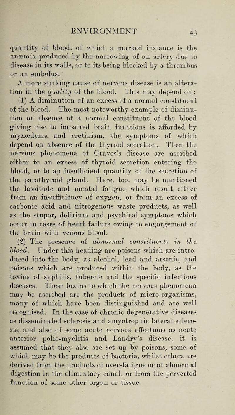 quantity of blood, of which a marked instance is the anaemia produced by the narrowing of an artery due to disease in its walls, or to its being blocked by a thrombus or an embolus. A more striking cause of nervous disease is an altera¬ tion in the quality of the blood. This may depend on : (1) A diminution of an excess of a normal constituent of the blood. The most noteworthy example of diminu¬ tion or absence of a normal constituent of the blood giving rise to impaired brain functions is afforded by myxcedema and cretinism, the symptoms of which depend on absence of the thyroid secretion. Then the nervous phenomena of Graves’s disease are ascribed either to an excess of thyroid secretion entering the blood, or to an insufficient quantity of the secretion of the parathyroid gland. Here, too, may be mentioned the lassitude and mental fatigue which result either from an insufficiency of oxygen, or from an excess of carbonic acid and nitrogenous waste products, as well as the stupor, delirium and psychical symptoms which occur in cases of heart failure owing to engorgement of the brain with venous blood. (2) The presence of abnormal constituents in the blood. ITnder this heading are poisons which are intro¬ duced into the body, as alcohol, lead and arsenic, and poisons which are produced within the body, as the toxins of syphilis, tubercle and the specific infectious diseases. These toxins to which the nervous phenomena may be ascribed are the products of micro-organisms, many of which have been distinguished and are well recognised. In the case of chronic degenerative diseases as disseminated sclerosis and amyotrophic lateral sclero¬ sis, and also of some acute nervous affections as acute anterior polio-myelitis and Landry’s disease, it is assumed that they also are set up by poisons, some of which may be the products of bacteria, whilst others are derived from the products of over-fatigue or of abnormal digestion in the alimentary canal, or from the perverted function of some other organ or tissue.