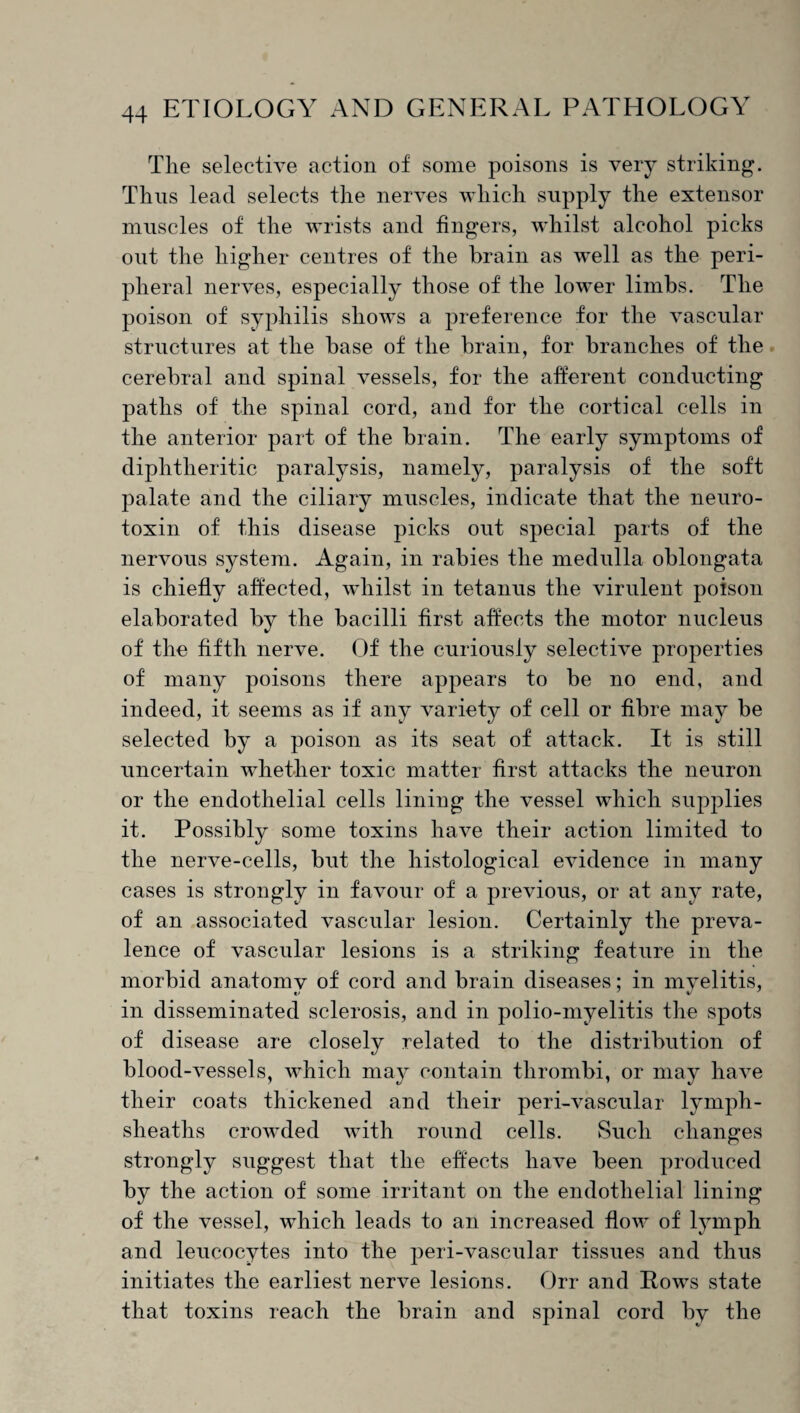 The selective action of some poisons is very striking. Thus lead selects the nerves which supply the extensor muscles of the wrists and fingers, whilst alcohol picks out the higher centres of the brain as well as the peri¬ pheral nerves, especially those of the lower limbs. The poison of syphilis shows a preference for the vascular structures at the base of the brain, for branches of the cerebral and spinal vessels, for the afferent conducting paths of the spinal cord, and for the cortical cells in the anterior part of the brain. The early symptoms of diphtheritic paralysis, namely, paralysis of the soft palate and the ciliary muscles, indicate that the neuro¬ toxin of this disease picks out special parts of the nervous system. Again, in rabies the medulla oblongata is chiefly affected, whilst in tetanus the virulent poison elaborated by the bacilli first affects the motor nucleus of the fifth nerve. Of the curiously selective properties of many poisons there appears to be no end, and indeed, it seems as if any variety of cell or fibre may be selected by a poison as its seat of attack. It is still uncertain whether toxic matter first attacks the neuron or the endothelial cells lining the vessel which supplies it. Possibly some toxins have their action limited to the nerve-cells, but the histological evidence in many cases is strongly in favour of a previous, or at any rate, of an associated vascular lesion. Certainly the preva¬ lence of vascular lesions is a striking feature in the morbid anatomy of cord and brain diseases; in myelitis, in disseminated sclerosis, and in polio-myelitis the spots of disease are closely related to the distribution of blood-vessels, which may contain thrombi, or may have their coats thickened and their peri-vascular lymph- sheaths crowded with round cells. Such changes strongly suggest that the effects have been produced by the action of some irritant on the endothelial lining of the vessel, which leads to an increased flow of lymph and leucocytes into the peri-vascular tissues and thus initiates the earliest nerve lesions. Orr and Rows state that toxins reach the brain and spinal cord by the