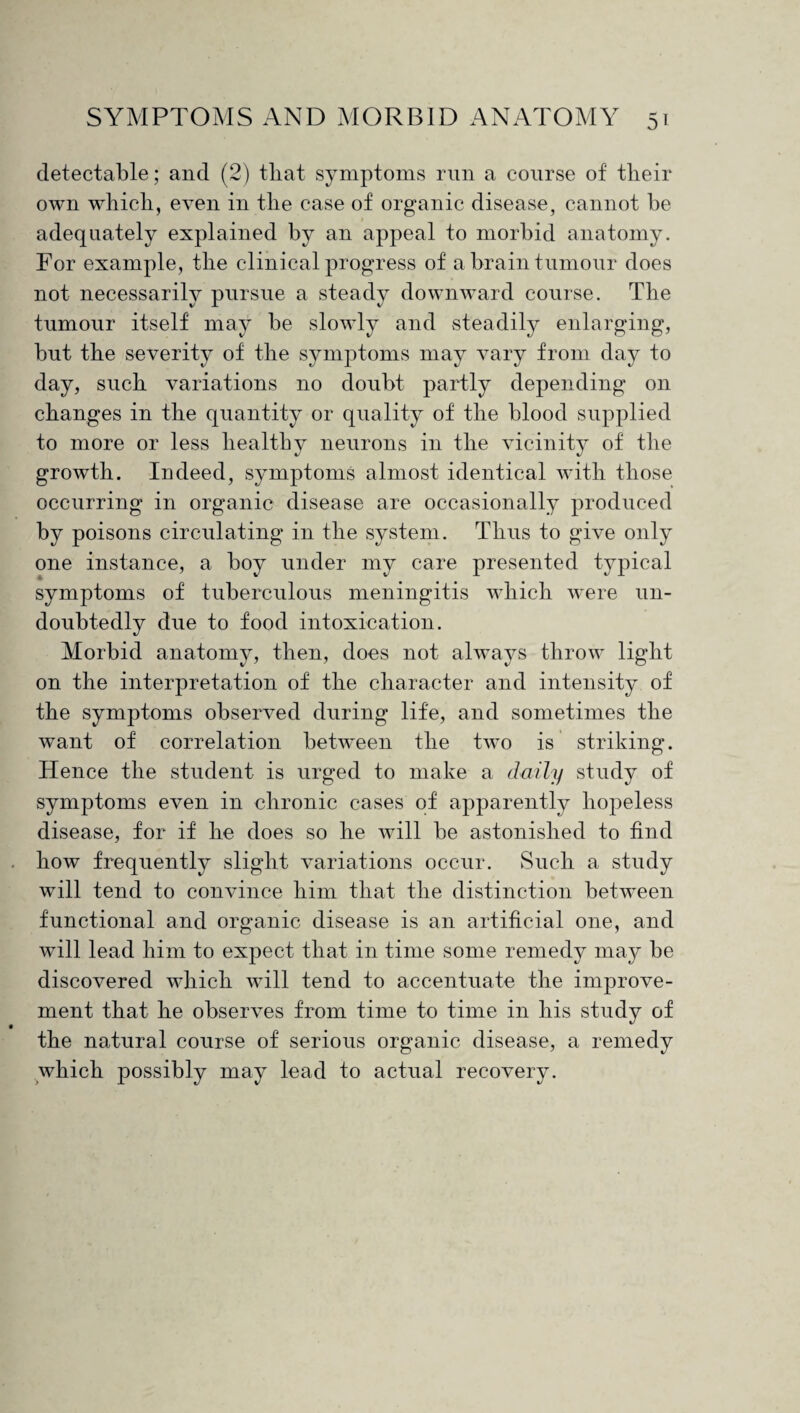 detectable; and (2) that symptoms run a course of tlieir own which, even in the case of organic disease, cannot he adequately explained by an appeal to morbid anatomy. Tor example, the clinical progress of a brain tumour does not necessarily pursue a steady downward course. The tumour itself may be slowly and steadily enlarging, but the severity of the symptoms may vary from day to day, such variations no doubt partly depending on changes in the quantity or quality of the blood supplied neurons in the vicinity of the growth. Indeed, symptoms almost identical with those occurring in organic disease are occasionally produced by poisons circulating in the system. Thus to give only one instance, a boy under my care presented typical symptoms of tuberculous meningitis which were un¬ doubtedly due to food intoxication. Morbid anatomy, then, does not always throw light on the interpretation of the character and intensity of the symptoms observed during life, and sometimes the wrant of correlation between the two is striking. Hence the student is urged to make a daily study of symptoms even in chronic cases of apparently hopeless disease, for if he does so he will be astonished to find how frequently slight variations occur. Such a study will tend to convince him that the distinction between functional and organic disease is an artificial one, and will lead him to expect that in time some remedy may be discovered which will tend to accentuate the improve¬ ment that he observes from time to time in his study of the natural course of serious organic disease, a remedy which possibly may lead to actual recovery. to more or less healthy
