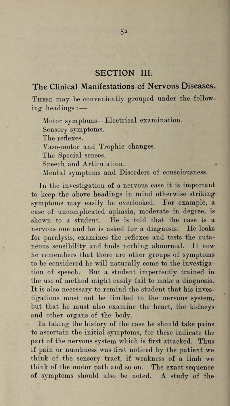SECTION III. The Clinical Manifestations of Nervous Diseases. These may be conveniently grouped under the follow¬ ing headings:— Motor symptoms—Electrical examination. Sensory symptoms. The reflexes. Vaso-motor and Trophic changes. The Special senses. Speech and Articulation. Mental symptoms and Disorders of consciousness. In the investigation of a nervous case it is important to keep the above headings in mind otherwise striking symptoms may easily be overlooked. For example, a case of uncomplicated aphasia, moderate in degree, is shown to a student. He is told that the case is a nervous one and he is asked for a diagnosis. He looks for paralysis, examines the reflexes and tests the cuta¬ neous sensibility and finds nothing abnormal. If now he remembers that there are other groups of symptoms to be considered he will naturally come to the investiga¬ tion of speech. But a student imperfectly trained in the use of method might easily fail to make a diagnosis. It is also necessary to remind the student that his inves¬ tigations must not be limited to the nervous system, but that he must also examine the heart, the kidneys and other organs of the body. In taking the history of the case he should take pains to ascertain the initial symptoms, for these indicate the part of the nervous system which is first attacked. Thus if pain or numbness was first noticed by the patient we think of the sensory tract, if weakness of a limb we think of the motor path and so on. The exact sequence of symptoms should also be noted. A study of the