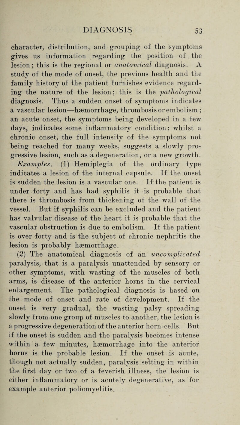 character, distribution, and grouping of the symptoms gives us information regarding the position of the lesion; this is the regional or anatomical diagnosis. A study of the mode of onset, the previous health and the family history of the patient furnishes evidence regard¬ ing the nature of the lesion; this is the pathological diagnosis. Thus a sudden onset of symptoms indicates a vascular lesion—haemorrhage, thrombosis or embolism; an acute onset, the symptoms being developed in a few days, indicates some inflammatory condition; whilst a chronic onset, the full intensity of the symptoms not being reached for many weeks, suggests a slowly pro¬ gressive lesion, such as a degeneration, or a new growth. Examples. (1) Hemiplegia of the ordinary type indicates a lesion of the internal capsule. If the onset is sudden the lesion is a vascular one. If the patient is under forty and has had syphilis it is probable that there is thrombosis from thickening of the wall of the vessel. But if syphilis can be excluded and the patient has valvular disease of the heart it is probable that the vascular obstruction is due to embolism. If the patient is over forty and is the subject of chronic nephritis the lesion is probably haemorrhage. (2) The anatomical diagnosis of an uncomplicated paralysis, that is a paralysis unattended by sensory or other symptoms, with wasting of the muscles of both arms, is disease of the anterior horns in the cervical enlargement. The pathological diagnosis is based on the mode of onset and rate of development. If the onset is very gradual, the wasting palsy spreading slowly from one group of muscles to another, the lesion is a progressive degeneration of the anterior horn-cells. But if the onset is sudden and the paralysis becomes intense within a few minutes, haemorrhage into the anterior horns is the probable lesion. If the onset is acute, though not actually sudden, paralysis seating in within the first day or two of a feverish illness, the lesion is either inflammatory or is acutely degenerative, as for example anterior poliomyelitis.