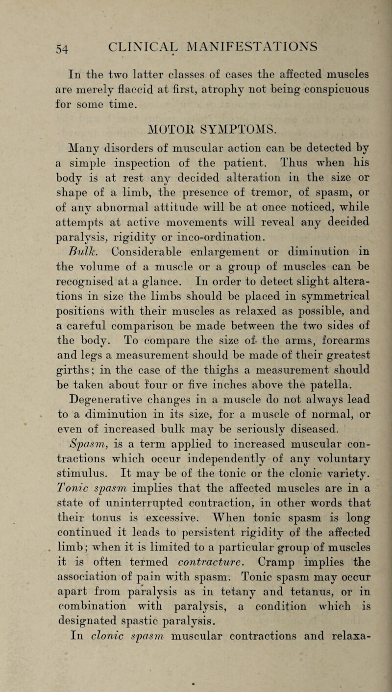 In the two latter classes of cases the affected muscles are merely flaccid at first, atrophy not being conspicuous for some time. MOTOR SYMPTOMS. Many disorders of muscular action can be detected by a simple inspection of the patient. Thus when his body is at rest any decided alteration in the size or shape of a limb, the presence of tremor, of spasm, or of any abnormal attitude will be at once noticed, while attempts at active movements w'ill reveal any decided paralysis, rigidity or inco-ordination. Bulk. Considerable enlargement or diminution in the volume of a muscle or a group of muscles can be recognised at a glance. In order to detect slight altera¬ tions in size the limbs should be placed in symmetrical positions with their muscles as relaxed as possible, and a careful comparison be made between the two sides of the body. To compare the size of- the arms, forearms and legs a measurement should be made of their greatest girths; in the case of the thighs a measurement should be taken about four or five inches above the patella. Degenerative changes in a muscle do not always lead to a diminution in its size, for a muscle of normal, or even of increased bulk may be seriously diseased. Spasm, is a term applied to increased muscular con¬ tractions which occur independently of any voluntary stimulus. It may be of the tonic or the clonic variety. Tonic spasm, implies that the affected muscles are in a state of uninterrupted contraction, in other Words that their tonus is excessive. When tonic spasm is long continued it leads to persistent rigidity of the affected . limb; when it is limited to a particular group of muscles it is often termed contracture. Cramp implies the association of pain with spasm. Tonic spasm may occur apart from paralysis as in tetany and tetanus, or in combination with paralysis, a condition which is designated spastic paralysis. In clonic spasm muscular contractions and relaxa-