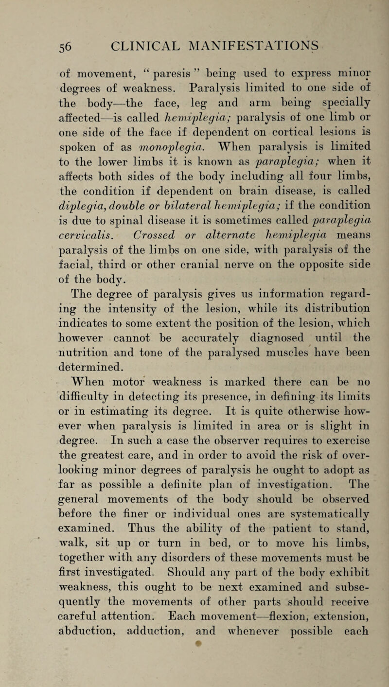 of movement, “ paresis ’’ being used to express minor degrees of weakness. Paralysis limited to one side of the body—the face, leg and arm being specially affected—is called hemiplegia; paralysis of one limb or one side of the face if dependent on cortical lesions is spoken of as monoplegia. When paralysis is limited to the lower limbs it is known as paraplegia; when it affects both sides of the body including all four limbs, the condition if dependent on brain disease, is called diplegia, double or bilateral hemiplegia; if the condition is due to spinal disease it is sometimes called paraplegia cervicalis. Crossed or alternate hemiplegia means paralysis of the limbs on one side, with paralysis of the facial, third or other cranial nerve on the opposite side of the body. The degree of paralysis gives us information regard¬ ing the intensity of the lesion, while its distribution indicates to some extent the position of the lesion, which however cannot be accurately diagnosed until the nutrition and tone of the paralysed muscles have been determined. When motor weakness is marked there can be no difficulty in detecting its presence, in defining its limits or in estimating its degree. It is quite otherwise how¬ ever when paralysis is limited in area or is slight in degree. In such a case the observer requires to exercise the greatest care, and in order to avoid the risk of over¬ looking minor degrees of paralysis he ought to adopt as far as possible a definite plan of investigation. The general movements of the body should be observed before the finer or individual ones are systematically examined. Thus the ability of the patient to stand, walk, sit up or turn in bed, or to move his limbs, together with any disorders of these movements must be first investigated. Should any part of the body exhibit weakness, this ought to be next examined and subse¬ quently the movements of other parts should receive careful attention. Each movement—flexion, extension, abduction, adduction, and whenever possible each