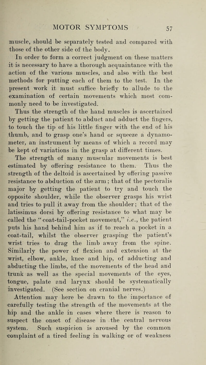 muscle, should be separately tested and compared with those of the other side of the body. In order to form a correct judgment on these matters it is necessary to have a thorough acquaintance with the action of the various muscles, and also with the best methods for putting each of them to the test. In the present work it must suffice briefly to allude to the examination of certain movements which most com¬ monly need to be investigated. Thus the strength of the hand muscles is ascertained by getting the patient to abduct and adduct the fingers, to touch the tip of his little finger with the end of his thumb, and to grasp one’s hand or squeeze a dynamo¬ meter, an instrument by means of which a record may be kept of variations in the grasp at different times. The strength of many muscular movements is best estimated by offering resistance to them. Thus the strength of the deltoid is ascertained by offering passive resistance to abduction of the arm; that of the pectoralis major by getting the patient to try and touch the opposite shoulder, while the observer grasps his wTrist and tries to pull it away from the shoulder; that of the latissimus dorsi by offering resistance to what may be called the “ coat-tail-pocket movement,” i.e., the patient puts his hand behind him as if to reach a pocket in a coat-tail, whilst the observer grasping the patient’s wrist tries to drag the limb away from the spine. Similarly the powder of flexion and extension at the wrist, elbow, ankle, knee and hip, of adducting and abducting the limbs, of the movements of the head and trunk as well as the special movements of the eyes, tongue, palate and larynx should be systematically investigated. (See section on cranial nerves.) Attention may here be drawn to the importance of carefully testing the strength of the movements at the hip and the ankle in cases where there is reason to suspect the onset of disease in the central nervous system. Such suspicion is aroused by the common •complaint of a tired feeling in walking or of weakness