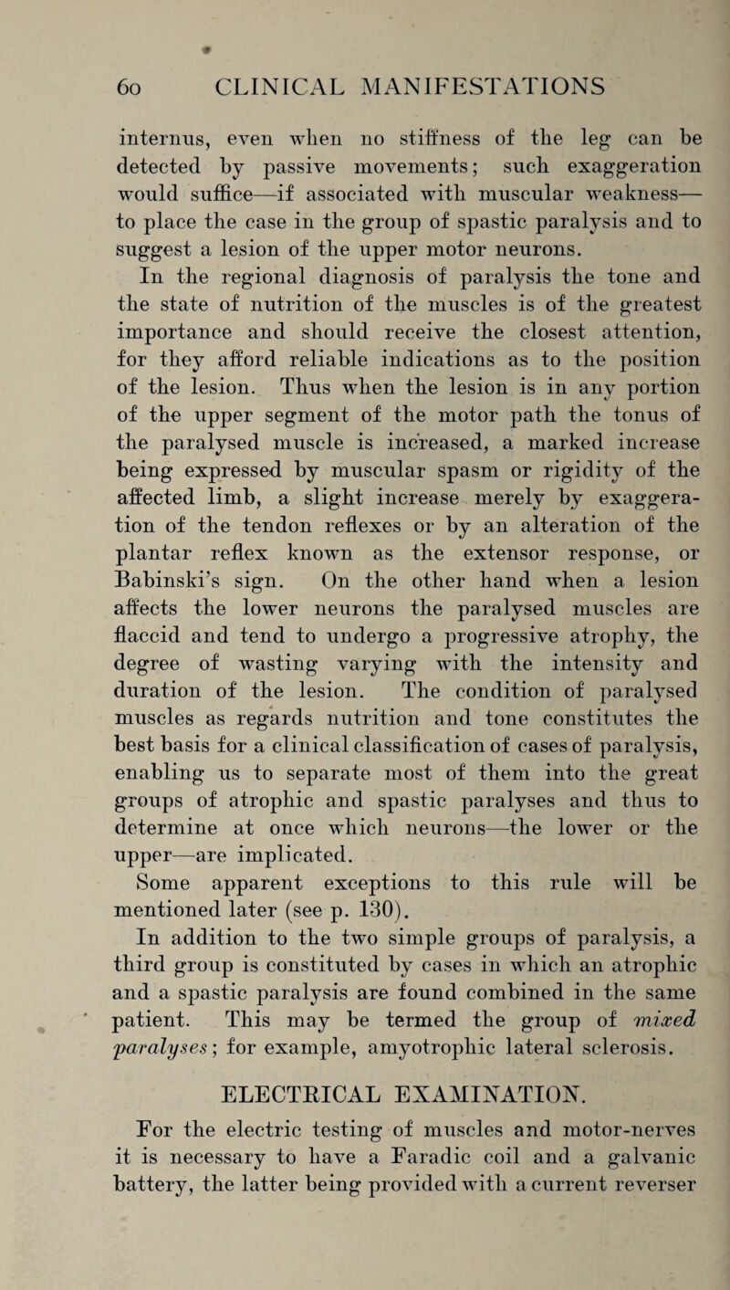 interims, even when no stiffness of the leg can be detected by passive movements; such exaggeration would suffice—if associated with muscular weakness— to place the case in the group of spastic paralysis and to suggest a lesion of the upper motor neurons. In the regional diagnosis of paralysis the tone and the state of nutrition of the muscles is of the greatest importance and should receive the closest attention, for they afford reliable indications as to the position of the lesion. Thus when the lesion is in any portion of the upper segment of the motor path the tonus of the paralysed muscle is increased, a marked increase being expressed by muscular spasm or rigidity of the affected limb, a slight increase merely by exaggera¬ tion of the tendon reflexes or by an alteration of the plantar reflex known as the extensor response, or Babinski’s sign. On the other hand wffien a lesion affects the lower neurons the paralysed muscles are flaccid and tend to undergo a progressive atrophy, the degree of wasting varying with the intensity and duration of the lesion. The condition of paralysed muscles as regards nutrition and tone constitutes the best basis for a clinical classification of cases of paralysis, enabling us to separate most of them into the great groups of atrophic and spastic paralyses and thus to determine at once which neurons—the lower or the upper—are implicated. Some apparent exceptions to this rule will be mentioned later (see p. 130). In addition to the twm simple groups of paralysis, a third group is constituted by cases in which an atrophic and a spastic paralysis are found combined in the same patient. This may be termed the group of mixed ;paralyses] for example, amyotrophic lateral sclerosis. ELECTRICAL EXAMINATION. For the electric testing of muscles and motor-nerves it is necessary to have a Faradic coil and a galvanic battery, the latter being provided with a current reverser
