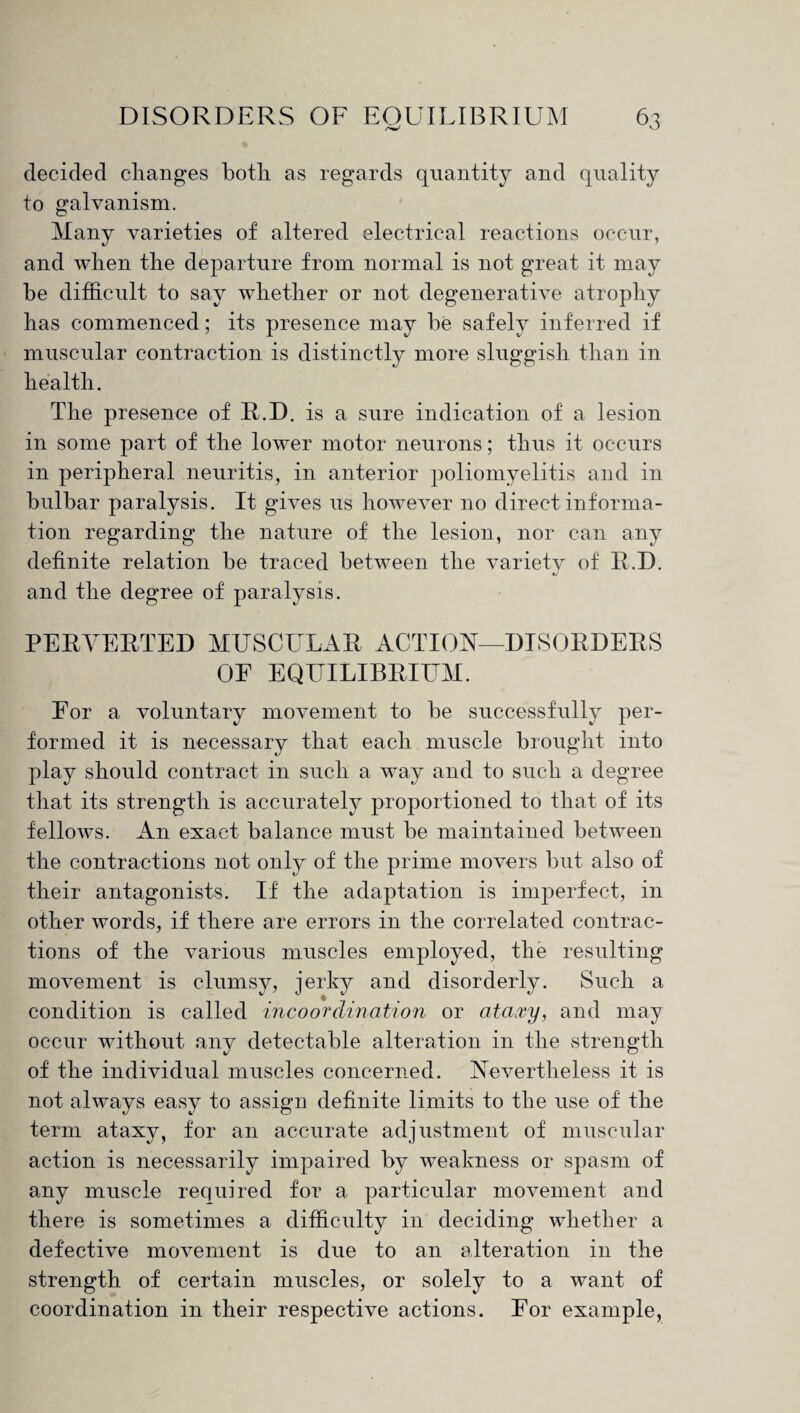 decided changes both as regards quantity and quality to galvanism. Many varieties of altered electrical reactions occur, and when the departure from normal is not great it may be difficult to say whether or not degenerative atrophy has commenced; its presence may be safely inferred if muscular contraction is distinctly more sluggish than in health. The presence of R.D. is a sure indication of a lesion in some part of the lower motor neurons; thus it occurs in peripheral neuritis, in anterior poliomyelitis and in bulbar paralysis. It gives us however no direct informa¬ tion regarding the nature of the lesion, nor can any definite relation be traced between the variety of R.D. and the degree of paralysis. PERVERTED MUSCULAR ACTION—DISORDERS OF EQUILIBRIUM. For a voluntary movement to be successfully per¬ formed it is necessary that each muscle brought into play should contract in such a way and to such a degree that its strength is accurately proportioned to that of its fellows. An exact balance must be maintained between the contractions not only of the prime movers but also of their antagonists. If the adaptation is imperfect, in other words, if there are errors in the correlated contrac¬ tions of the various muscles employed, the resulting movement is clumsy, jerky and disorderly. Such a condition is called incoordination or ataxy, and may occur without any detectable alteration in the strength of the individual muscles concerned. Nevertheless it is not always easy to assign definite limits to the use of the term ataxy, for an accurate adjustment of muscular action is necessarily impaired by weakness or spasm of any muscle required for a particular movement and there is sometimes a difficulty in deciding whether a defective movement is due to an alteration in the strength of certain muscles, or solely to a want of coordination in their respective actions. For example.