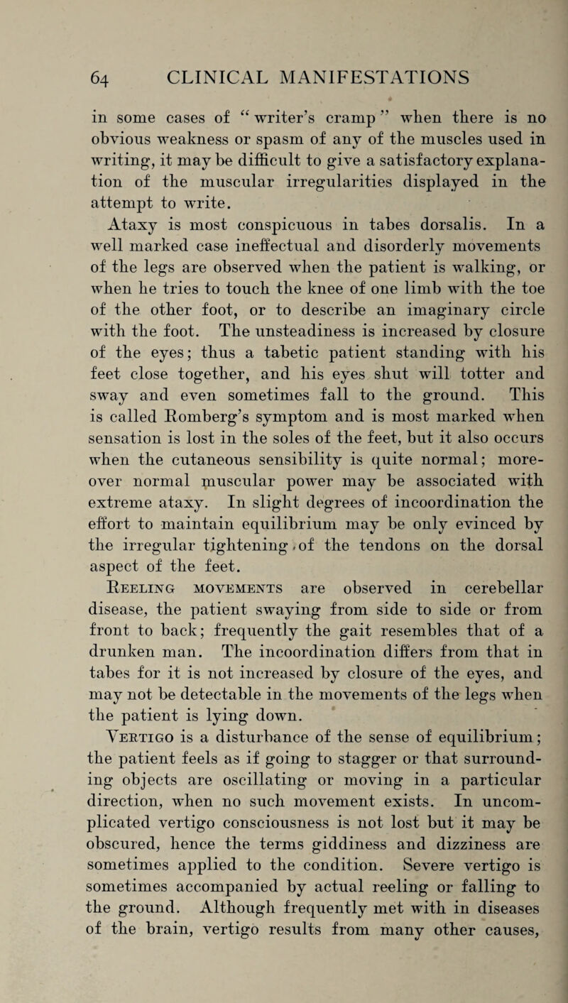 # in some cases of “ writer’s cramp ” when there is no obvious weakness or spasm of any of the muscles used in writing, it may be difficult to give a satisfactory explana¬ tion of the muscular irregularities displayed in the attempt to write. Ataxy is most conspicuous in tabes dorsalis. In a well marked case ineffectual and disorderly movements of the legs are observed when the patient is walking, or when he tries to touch the knee of one limb with the toe of the other foot, or to describe an imaginary circle with the foot. The unsteadiness is increased by closure of the eyes; thus a tabetic patient standing with his feet close together, and his eyes shut will totter and sway and even sometimes fall to the ground. This is called Romberg’s symptom and is most marked when sensation is lost in the soles of the feet, hut it also occurs when the cutaneous sensibility is quite normal; more¬ over normal pauscular power may be associated with extreme ataxy. In slight degrees of incoordination the effort to maintain equilibrium may be only evinced by the irregular tightening. of the tendons on the dorsal aspect of the feet. Reeling movements are observed in cerebellar disease, the patient swaying from side to side or from front to back; frequently the gait resembles that of a drunken man. The incoordination differs from that in tabes for it is not increased by closure of the eyes, and may not be detectable in the movements of the legs when the patient is lying down. Vertigo is a disturbance of the sense of equilibrium; the patient feels as if going to stagger or that surround¬ ing objects are oscillating or moving in a particular direction, when no such movement exists. In uncom¬ plicated vertigo consciousness is not lost but it may be obscured, hence the terms giddiness and dizziness are sometimes applied to the condition. Severe vertigo is sometimes accompanied by actual reeling or falling to the ground. Although frequently met with in diseases of the brain, vertigo results from many other causes,