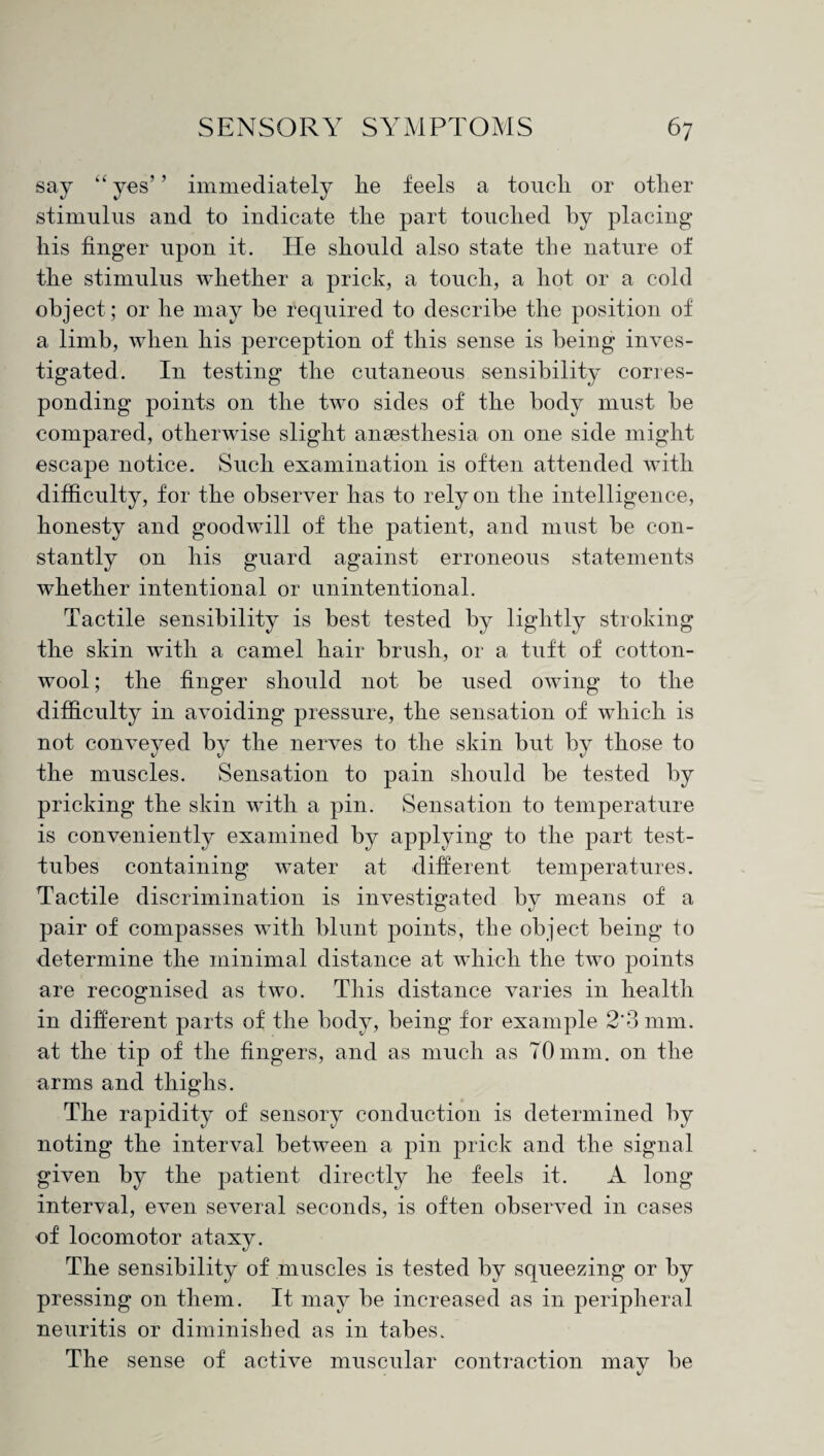 say “ yes’ ’ immediately lie feels a touch or otlier stimulus and to indicate the part touched by placing his finger upon it. He should also state the nature of the stimulus whether a prick, a touch, a hot or a cold object ; or he may be required to describe the position of a limb, when his perception of this sense is being inves¬ tigated. In testing the cutaneous sensibility corres¬ ponding points on the two sides of the body must be compared, otherwise slight anaesthesia on one side might escape notice. Such examination is often attended with difficulty, for the observer has to rely on the intelligence, honesty and goodwill of the patient, and must be con¬ stantly on his guard against erroneous statements whether intentional or unintentional. Tactile sensibility is best tested by lightly stroking the skin with a camel hair brush, or a tuft of cotton¬ wool ; the finger should not be used owing to the difficulty in avoiding pressure, the sensation of which is not conveyed by the nerves to the skin but by those to the muscles. Sensation to pain should be tested by pricking the skin with a pin. Sensation to temperature is conveniently examined by applying to the part test- tubes containing water at different temperatures. Tactile discrimination is investigated by means of a pair of compasses with blunt points, the object being to determine the minimal distance at which the two points are recognised as two. This distance varies in health in different parts of the body, being for example 2'3 mm. at the tip of the fingers, and as much as 70mm. on the arms and thighs. The rapidity of sensory conduction is determined by noting the interval between a pin prick and the signal given by the patient directly he feels it. A long interval, even several seconds, is often observed in cases of locomotor ataxy. The sensibility of muscles is tested by squeezing or by pressing on them. It may be increased as in peripheral neuritis or diminished as in tabes. The sense of active muscular contraction may be