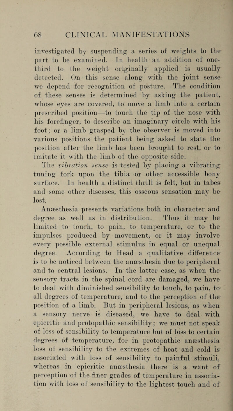 investigated by suspending a series of weights to the part to be examined. In health an addition of one- third to the weight originally applied is usually detected. On this sense along with the joint sense we depend for recognition of posture. The condition of these senses is determined by asking the patient, whose eves are covered, to move a limb into a certain prescribed position—to touch the tip of the nose with his forefinger, to describe an imaginary circle with his foot; or a limb grasped by the observer is moved into various positions the patient being asked to state the position after the limb has been brought to rest, or to imitate it with the limb of the opposite side. The vibration sense is tested by placing a vibrating tuning fork upon the tibia or other accessible bony surface. In health a distinct thrill is felt, but in tabes and some other diseases, this osseous sensation may be lost. Anaesthesia presents variations both in character and degree as well as in distribution. Thus it may be limited to touch, to pain, to temperature, or to the impulses produced by movement, or it may involve every possible external stimulus in equal or unequal degree. According to Head a qualitative difference is to be noticed between the anaesthesia due to peripheral and to central lesions. In the latter case, as when the sensory tracts in the spinal cord are damaged, we have to deal with diminished sensibility to touch, to pain, to all degrees of temperature, and to the perception of the position of a limb. But in peripheral lesions, as when a sensory nerve is diseased, we have to deal with epicritic and protopathic sensibility; we must not speak of loss of sensibility to temperature but of loss to certain degrees of temperature, for in protopathic anaesthesia loss of sensibility to the extremes of heat and cold is associated with loss of sensibility to painful stimuli, whereas in epicritic anaesthesia there is a want of perception of the finer grades of temperature in associa¬ tion with loss of sensibility to the lightest touch and of