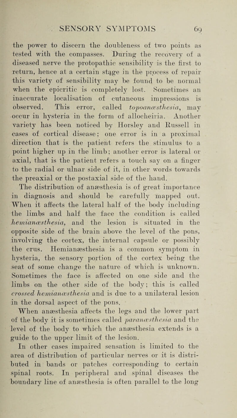 the power to discern the douhleness of two points as tested with the compasses. During the recovery of a diseased nerve the protopathic sensibility is the first to return, hence at a certain stQge in the process of repair this variety of sensibility may be found to be normal when the epicritic is completely lost. Sometimes an inaccurate localisation of cutaneous impressions is observed. This error, called topoancesthesia, may occur in hysteria in the form of allocheiria. Another variety has been noticed by Horsley and Russell in cases of cortical disease; one error is in a proximal direction that is the patient refers the stimulus to a point higher up in the limb ; another error is lateral or axial, that is the patient refers a touch say on a finger to the radial or ulnar side of it, in other words towards the preaxial or the postaxial side of the hand. The distribution of anaesthesia is of great importance in diagnosis and should be carefully mapped out. When it affects the lateral half of the body including the limbs and half the face the condition is called hemiancesthesia, and the lesion is situated in the opposite side of the brain above the level of the pons, involving the cortex, the internal capsule or possibly the crus. Hemianaesthesia is a common symptom in hysteria, the sensory portion of the cortex being the seat of some change the nature of which is unknown. Sometimes the face is affected on one side and the limbs on the other side of the body; this is called crossed hemiancesthesia and is due to a unilateral lesion in the dorsal aspect of the pons. When anaesthesia affects the legs and the lower part of the body it is sometimes called parancesthesia and the level of the body to which the anaesthesia extends is a guide to the upper limit of the lesion. In other cases impaired sensation is limited to the area of distribution of particular nerves or it is distri¬ buted in bands or patches corresponding to certain spinal roots. In peripheral and spinal diseases the boundary line of anaesthesia is often parallel to the long