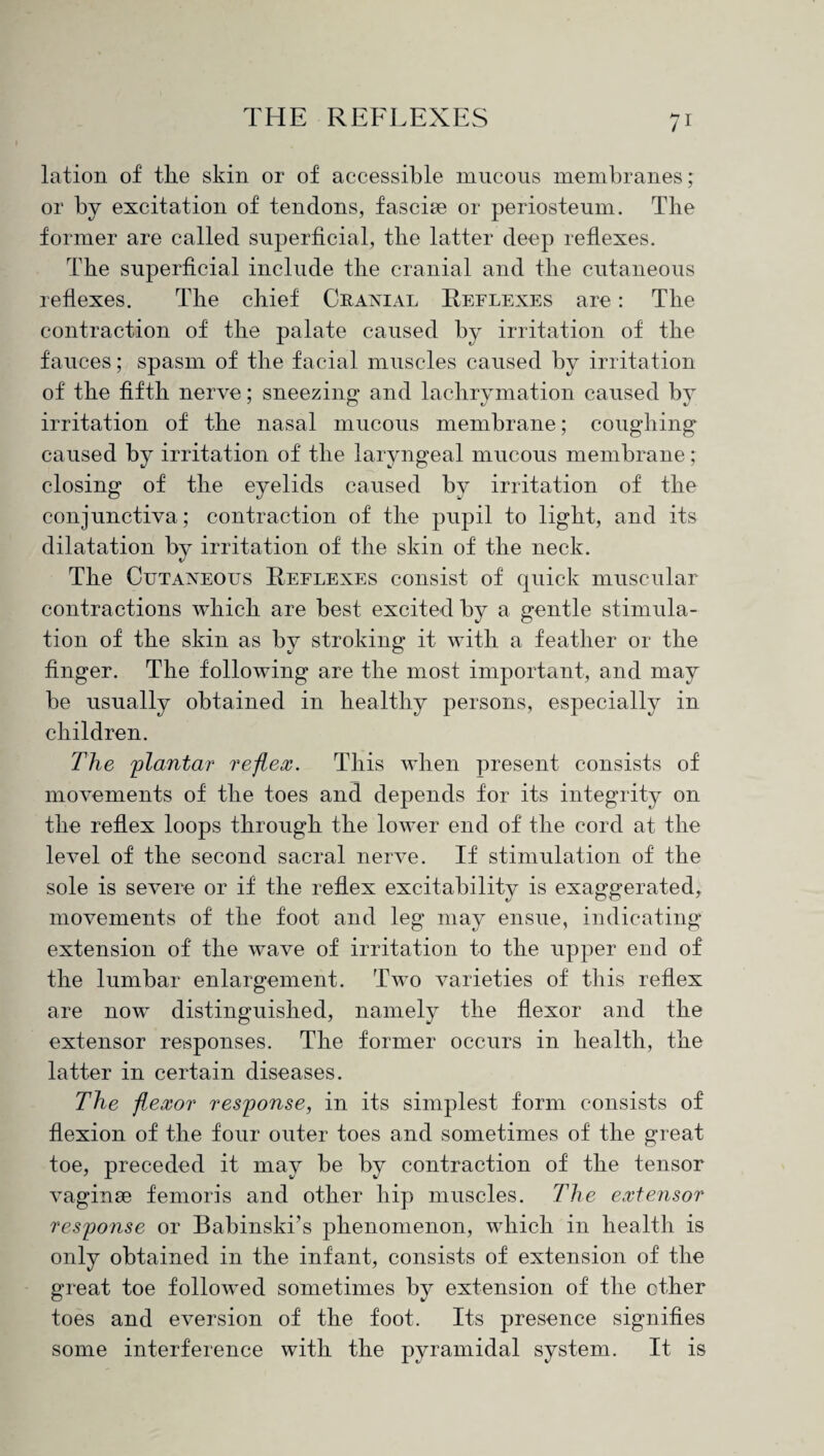 lation of the skin or of accessible mucous membranes ; or by excitation of tendons, fasciae or periosteum. The former are called superficial, tlie latter deep reflexes. The superficial include the cranial and the cutaneous reflexes. The chief Cranial Reflexes are: Tlie contraction of the palate caused by irritation of the fauces; spasm of the facial muscles caused by irritation of the fifth nerve; sneezing and lachrymation caused by irritation of the nasal mucous membrane; coughing caused by irritation of tlie laryngeal mucous membrane; closing of the eyelids caused by irritation of the conjunctiva; contraction of the pupil to light, and its dilatation by irritation of the skin of the neck. The Cutaneous Reflexes consist of quick muscular contractions which are best excited by a gentle stimula¬ tion of the skin as by stroking it with a feather or the finger. The following are the most important, and may be usually obtained in healthy persons, especially in children. The plantar reflex. This when present consists of movements of the toes and depends for its integrity on the reflex loops through the lower end of the cord at the level of the second sacral nerve. If stimulation of the sole is severe or if the reflex excitability is exaggerated, movements of the foot and leg may ensue, indicating extension of the wave of irritation to the upper end of the lumbar enlargement. Two varieties of this reflex are now distinguished, namely the flexor and the extensor responses. The former occurs in health, the latter in certain diseases. The flexor response, in its simplest form consists of flexion of the four outer toes and sometimes of the great toe, preceded it may be by contraction of the tensor vaginse femoris and other hip muscles. The extensor response or Babinski’s phenomenon, which in health is only obtained in the infant, consists of extension of the great toe followed sometimes by extension of the ether toes and eversion of the foot. Its presence signifies some interference with the pyramidal system. It is