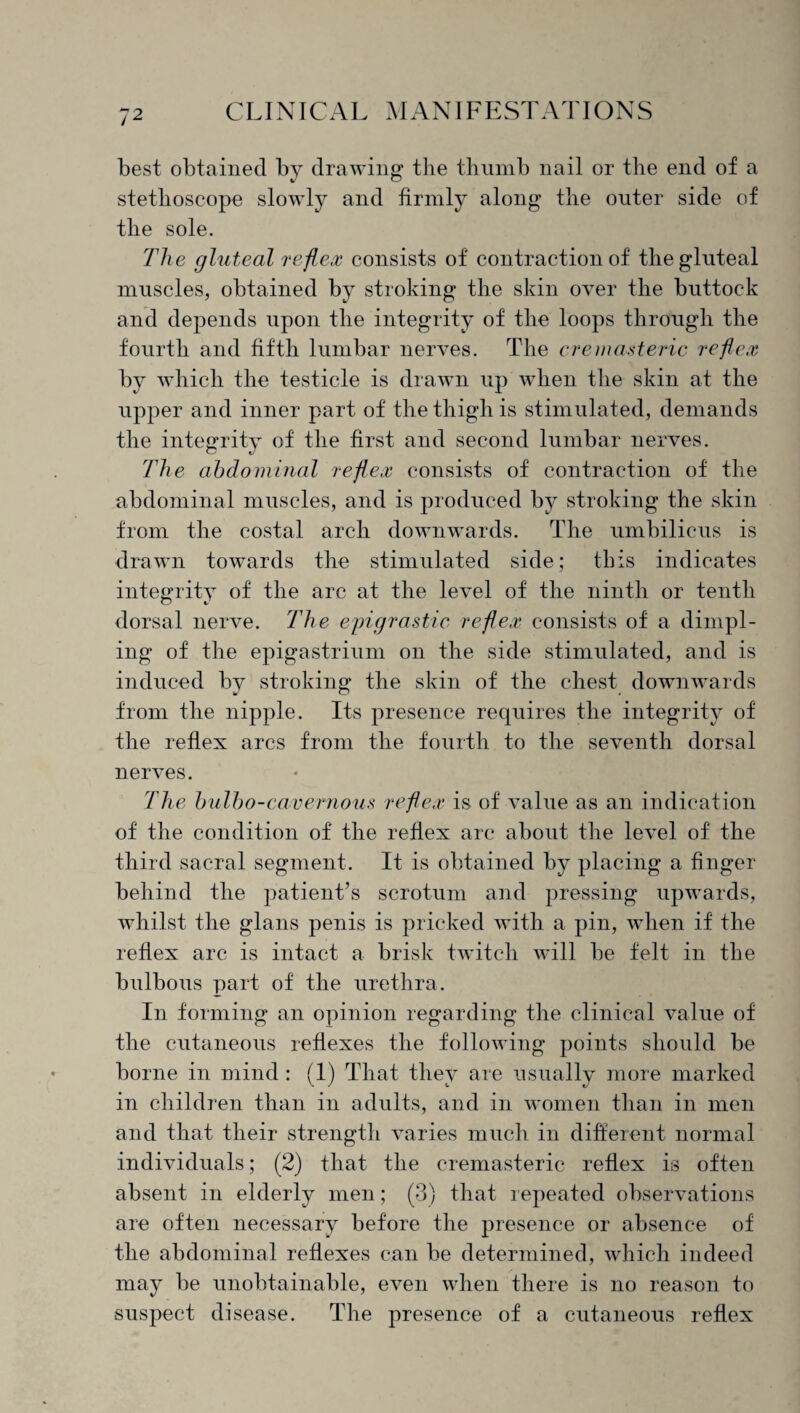 best obtained by drawing the thumb nail or the end of a stethoscope slowly and firmly along the outer side of the sole. The gluteal reflex consists of contraction of the gluteal muscles, obtained by stroking the skin over the buttock and depends upon the integrity of the loops through the fourth and fifth lumbar nerves. The cremasteric reflex by which the testicle is drawn up when the skin at the upper and inner part of the thigh is stimulated, demands the integrity of the first and second lumbar nerves. The abdominal reflex consists of contraction of the abdominal muscles, and is produced by stroking the skin from the costal arch downwards. The umbilicus is drawn towards the stimulated side; this indicates integrity of the arc at the level of the ninth or tenth dorsal nerve. The epigrastic reflex consists of a dimpl¬ ing of the epigastrium on the side stimulated, and is induced by stroking the skin of the chest downwards from the nipple. Its presence requires the integrity of the reflex arcs from the fourth to the seventh dorsal nerves. The bulb0-cavernous reflex is of value as an indication of the condition of the reflex arc about the level of the third sacral segment. It is obtained by placing a finger behind the patient’s scrotum and pressing upwards, whilst the glans penis is pricked with a pin, when if the reflex arc is intact a brisk twitch will be felt in the bulbous part of the urethra. In forming an opinion regarding the clinical value of the cutaneous reflexes the following points should be borne in mind : (1) That they are usually more marked in children than in adults, and in women than in men and that their strength varies much in different normal individuals; (2) that the cremasteric reflex is often absent in elderly men; (3) that repeated observations are often necessary before the presence or absence of the abdominal reflexes can be determined, which indeed may be unobtainable, even when there is no reason to suspect disease. The presence of a cutaneous reflex