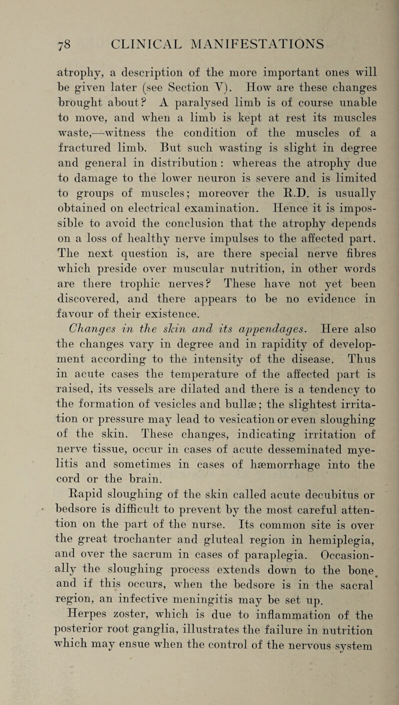 atrophy, a description of the more important ones will he given later (see Section V). How are these changes brought about? A paralysed limb is of course unable to move, and when a limb is kept at rest its muscles waste,—witness the condition of the muscles of a fractured limb. But such wasting is slight in degree and general in distribution : whereas the atrophy due to damage to the lower neuron is severe and is limited to groups of muscles; moreover the R.D. is usually obtained on electrical examination. Hence it is impos¬ sible to avoid the conclusion that the atrophy depends on a loss of healthy nerve impulses to the affected part. The next question is, are there special nerve fibres which preside over muscular nutrition, in other words are there trophic nerves ? These have not yet been discovered, and there appears to be no evidence in favour of their existence. Changes in the shin and its ay^endages. Here also the changes vary in degree and in rapidity of develop¬ ment according to the intensity of the disease. Thus in acute cases the temperature of the affected part is raised, its vessel's are dilated and there is a tendency to the formation of vesicles and bullae; the slightest irrita¬ tion or pressure may lead to vesication or even sloughing of the skin. These changes, indicating irritation of nerve tissue, occur in cases of acute desseminated mye¬ litis and sometimes in cases of haemorrhage into the cord or the brain. Rapid sloughing of the skin called acute decubitus or bedsore is difficult to prevent by the most careful atten¬ tion on the part of the nurse. Its common site is over the great trochanter and gluteal region in hemiplegia, and over the sacrum in cases of paraplegia. Occasion¬ ally the sloughing process extends down to the bone and if this occurs, when the bedsore is in the sacral region, an infective meningitis may be set up. Herpes zoster, which is due to inflammation of the posterior root ganglia, illustrates the failure in nutrition which may ensue when the control of the nervous system