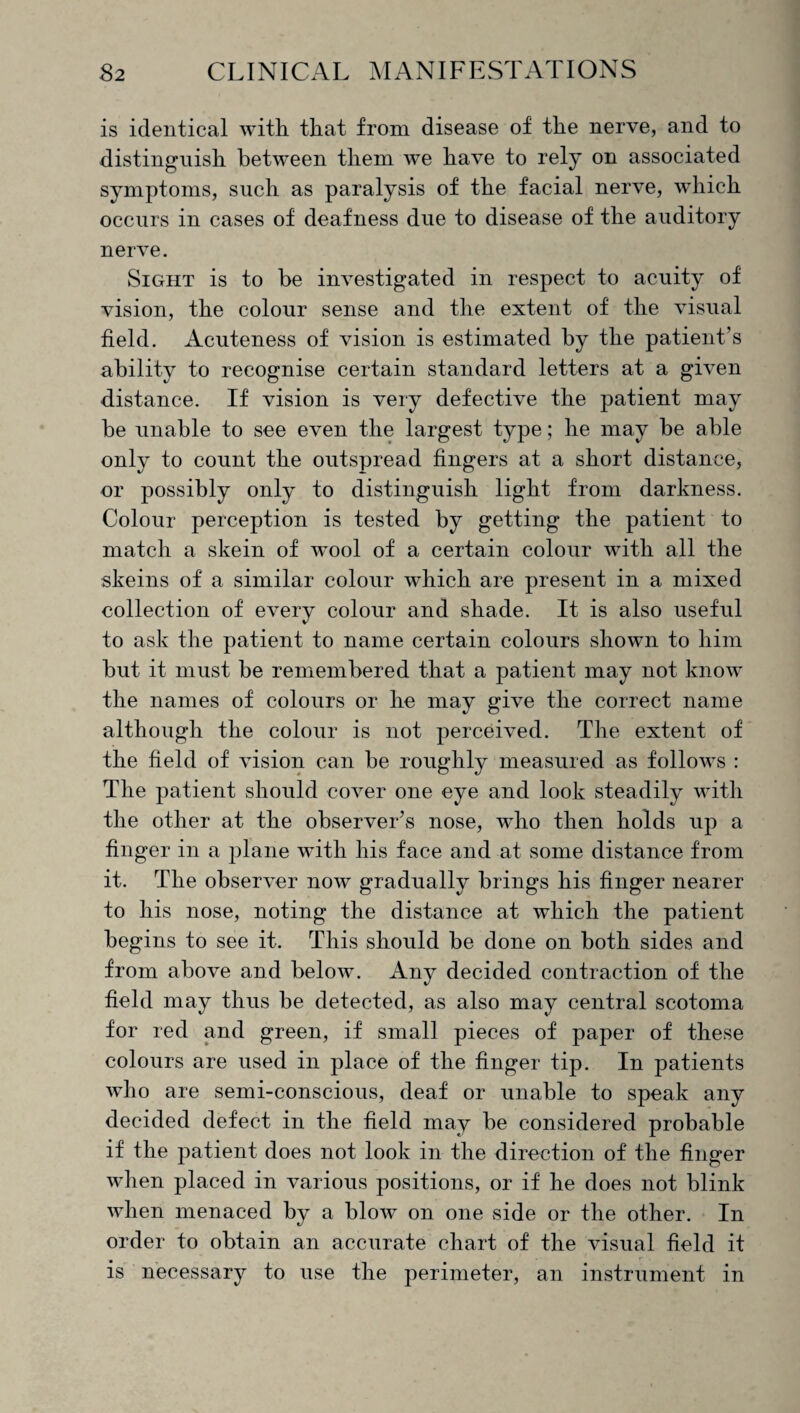 is identical with that from disease of the nerve, and to distinguish between them we have to rely on associated symptoms, such as paralysis of the facial nerve, which occurs in cases of deafness due to disease of the auditory nerve. Sight is to be investigated in respect to acuity of vision, the colour sense and the extent of the visual field. Acuteness of vision is estimated by the patient’s ability to recognise certain standard letters at a given distance. If vision is very defective the patient may be unable to see even the largest type; he may be able only to count the outspread fingers at a short distance, or possibly only to distinguish light from darkness. Colour perception is tested by getting the patient to match a skein of wool of a certain colour with all the skeins of a similar colour which are present in a mixed collection of every colour and shade. It is also useful to ask the patient to name certain colours shown to him but it must be remembered that a patient may not know the names of colours or he may give the correct name although the colour is not perceived. The extent of the field of vision can be roughly measured as follows : The patient should cover one eye and look steadily with the other at the observer’s nose, who then holds up a finger in a plane with his face and at some distance from it. The observer now gradually brings his finger nearer to his nose, noting the distance at which the patient begins to see it. This should be done on both sides and from above and below. Any decided contraction of the field may thus be detected, as also may central scotoma for red and green, if small pieces of paper of these colours are used in place of the finger tip. In patients who are semi-conscious, deaf or unable to speak any decided defect in the field may be considered probable if the patient does not look in the direction of the finger when placed in various positions, or if he does not blink when menaced by a blow on one side or the other. In order to obtain an accurate chart of the visual field it is necessary to use the perimeter, an instrument in
