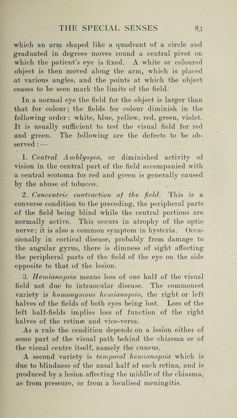 which an arm shaped like a quadrant of a circle and graduated in degrees moves round a central pivot on which the patient’s eye is fixed. A white or coloured object is then moved along the arm, which is placed at various angles, and the points at which the object ceases to be seen mark the limits of the field. In a normal eye the field for the object is larger than that for colour; the fields for colour diminish in the following order : white, blue, yellow, red, green, violet. It is usually sufficient to test the visual field for red and green. The following are the defects to be ob¬ served : — 1. Central Amblyopia, or diminished activity of vision in the central part of the field accompanied with a central scotoma for red and green is generally caused by the abuse of tobacco. %/ 2. Concentric contraction of the field. This is a converse condition to the preceding, the peripheral parts of the field being blind while the central portions are normally active. This occurs in atrophy of the optic nerve; it is also a common symptom in hysteria. Occa¬ sionally in cortical disease, probably from damage to the angular gyrus, there is dimness of sight affecting the peripheral parts of the field of the eye on the side opposite to that of the lesion. 3. Hemianopsia means loss of one half of the visual field not due to intraocular disease. The commonest variety is homonymous hemianopsia, the right or left halves of the fields of both eyes being lost. Loss of the left half-fields implies loss of function of the right halves of the retinae and vice-versa. As a rule the condition depends on a lesion either of some part of the visual path behind the chiasma or of the visual centre itself, namely the cuneus. A second variety is temporal hemianopsia which is due to blindness of the nasal half of each retina, and is produced by a lesion affecting the middle of the chiasma, as from pressure, or from a localised meningitis.