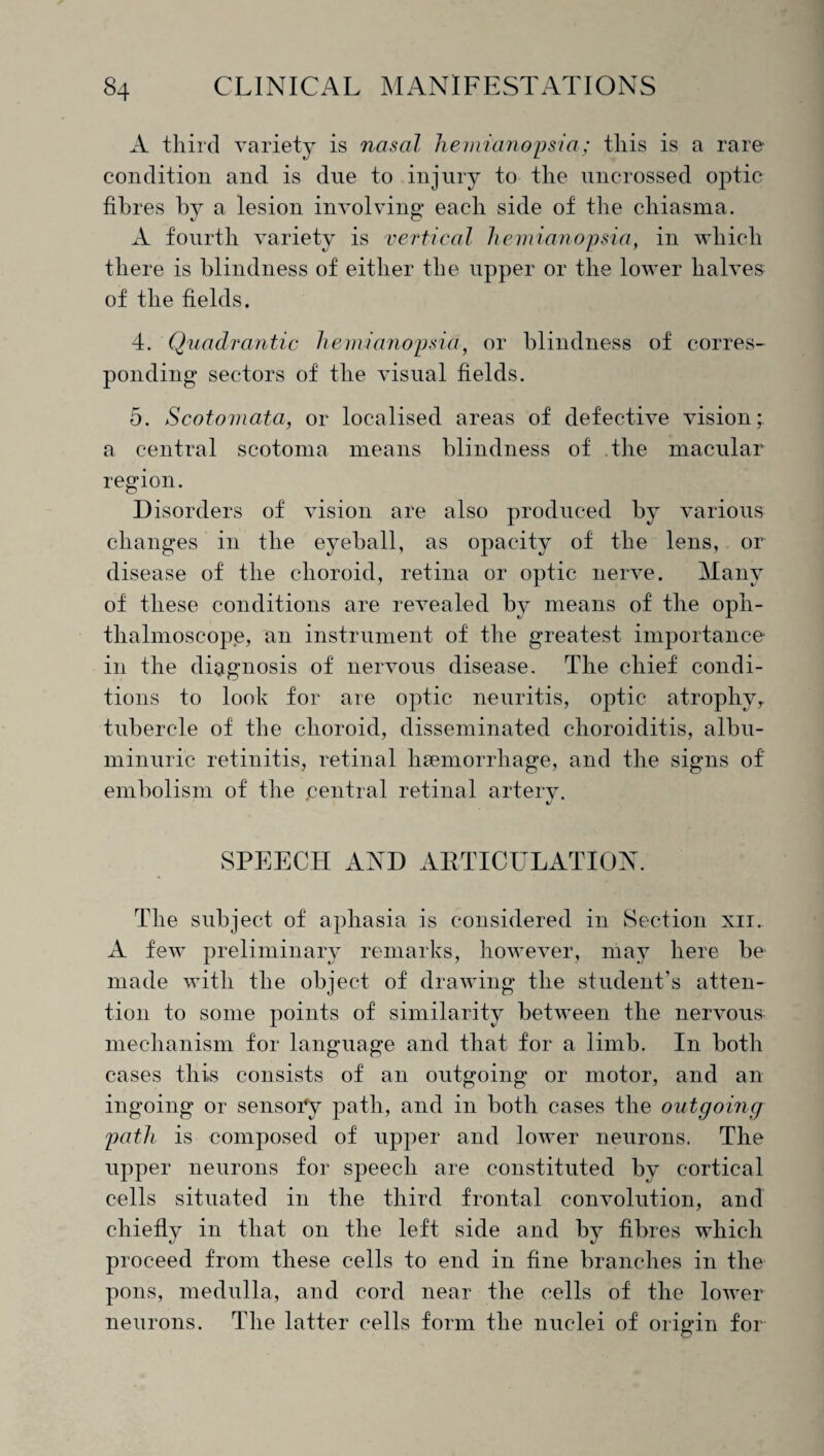 A third variety is nasal hemianopsia; this is a rare condition and is due to injury to the uncrossed optic fibres by a lesion involving each side of the chiasma. A fourth variety is vertical hemianopsia, in which there is blindness of either the upper or the lower halves of the fields. 4. Quadrantic hemianopsia, or blindness of corres¬ ponding sectors of the visual fields. 5. Scotomata, or localised areas of defective vision; a central scotoma means blindness of .the macular region. Disorders of vision are also produced by various changes in the eyeball, as opacity of the lens, or disease of the choroid, retina or optic nerve. Many of these conditions are revealed by means of the oph¬ thalmoscope, an instrument of the greatest importance in the diagnosis of nervous disease. The chief condi¬ tions to look for are optic neuritis, optic atrophy, tubercle of the choroid, disseminated choroiditis, albu¬ minuric retinitis, retinal haemorrhage, and the signs of' embolism of the .central retinal artery. SPEECH AND ARTICULATION. The subject of aphasia is considered in Section xii. A few preliminary remarks, however, may here be1 made with the object of drawing the student’s atten¬ tion to some points of similarity between the nervous mechanism for language and that for a limb. In both cases this consists of an outgoing or motor, and an ingoing or sensory path, and in both cases the outgoing path is composed of upper and lower neurons. The upper neurons for speech are constituted by cortical cells situated in the third frontal convolution, and chiefly in that on the left side and by fibres which proceed from these cells to end in fine branches in the pons, medulla, and cord near the cells of the lower neurons. The latter cells form the nuclei of origin for
