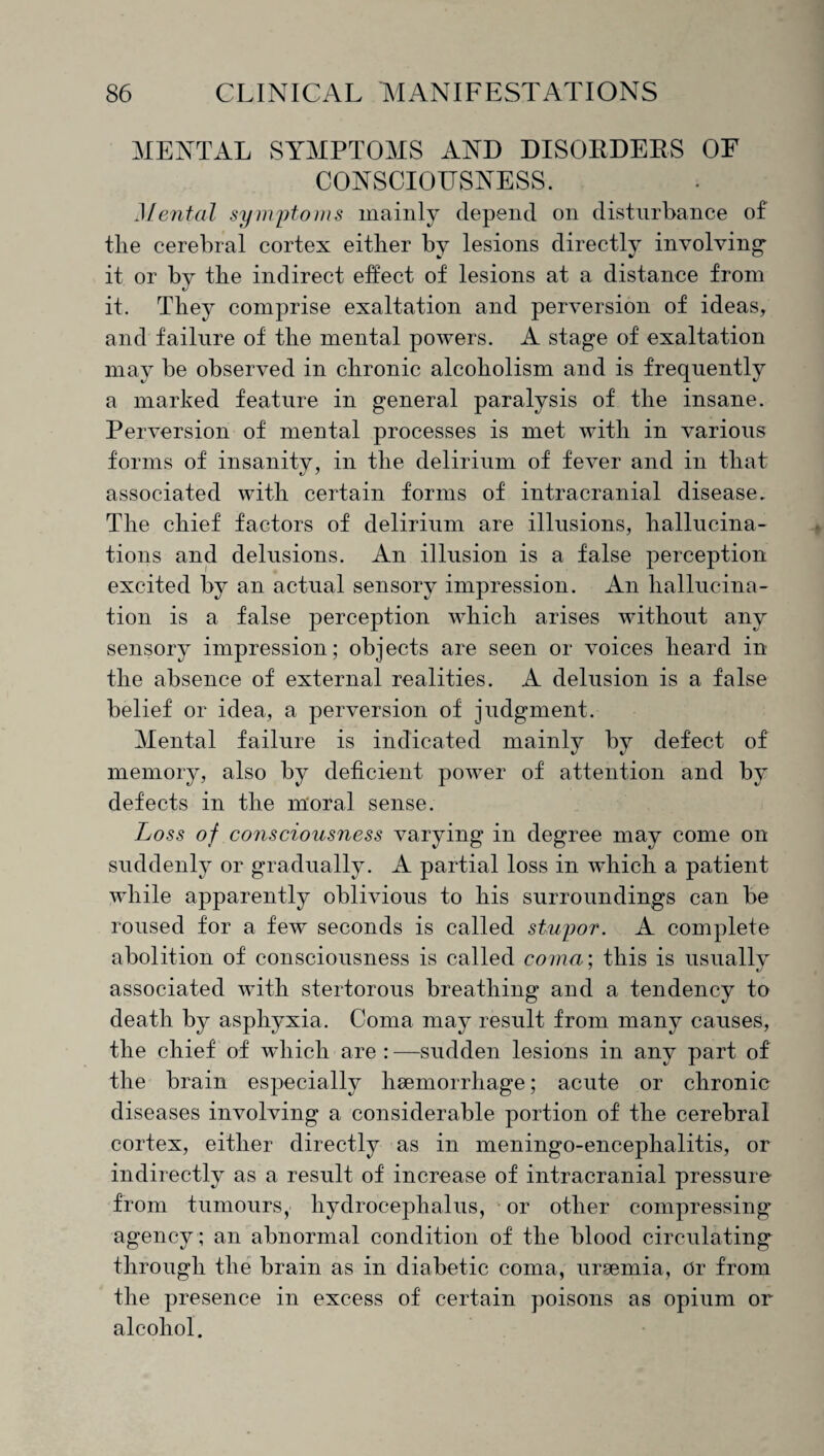 MENTAL SYMPTOMS AND DISORDERS OF CONSCIOUSNESS. Mental symptoms mainly depend on disturbance of tlie cerebral cortex either by lesions directly involving it or by the indirect effect of lesions at a distance from it. They comprise exaltation and perversion of ideas, and failure of the mental powers. A stage of exaltation may be observed in chronic alcoholism and is frequently a marked feature in general paralysis of the insane. Perversion of mental processes is met with in various forms of insanity, in the delirium of fever and in that associated with certain forms of intracranial disease. The chief factors of delirium are illusions, hallucina¬ tions and delusions. An illusion is a false perception excited by an actual sensory impression. An hallucina¬ tion is a false perception which arises without any sensory impression; objects are seen or voices heard in the absence of external realities. A delusion is a false belief or idea, a perversion of judgment. Mental failure is indicated mainly by defect of memory, also by deficient power of attention and by defects in the moral sense. Loss of consciousness varying in degree may come on suddenly or gradually. A partial loss in which a patient while apparently oblivious to his surroundings can be roused for a few seconds is called stupor. A complete abolition of consciousness is called coma; this is usually associated with stertorous breathing and a tendency to death by asphyxia. Coma may result from many causes, the chief of which are : —sudden lesions in any part of the brain especially haemorrhage; acute or chronic diseases involving a considerable portion of the cerebral cortex, either directly as in meningo-encephalitis, or indirectly as a result of increase of intracranial pressure from tumours, hydrocephalus, or other compressing agency; an abnormal condition of the blood circulating through the brain as in diabetic coma, uraemia, Or from the presence in excess of certain poisons as opium or alcohol.