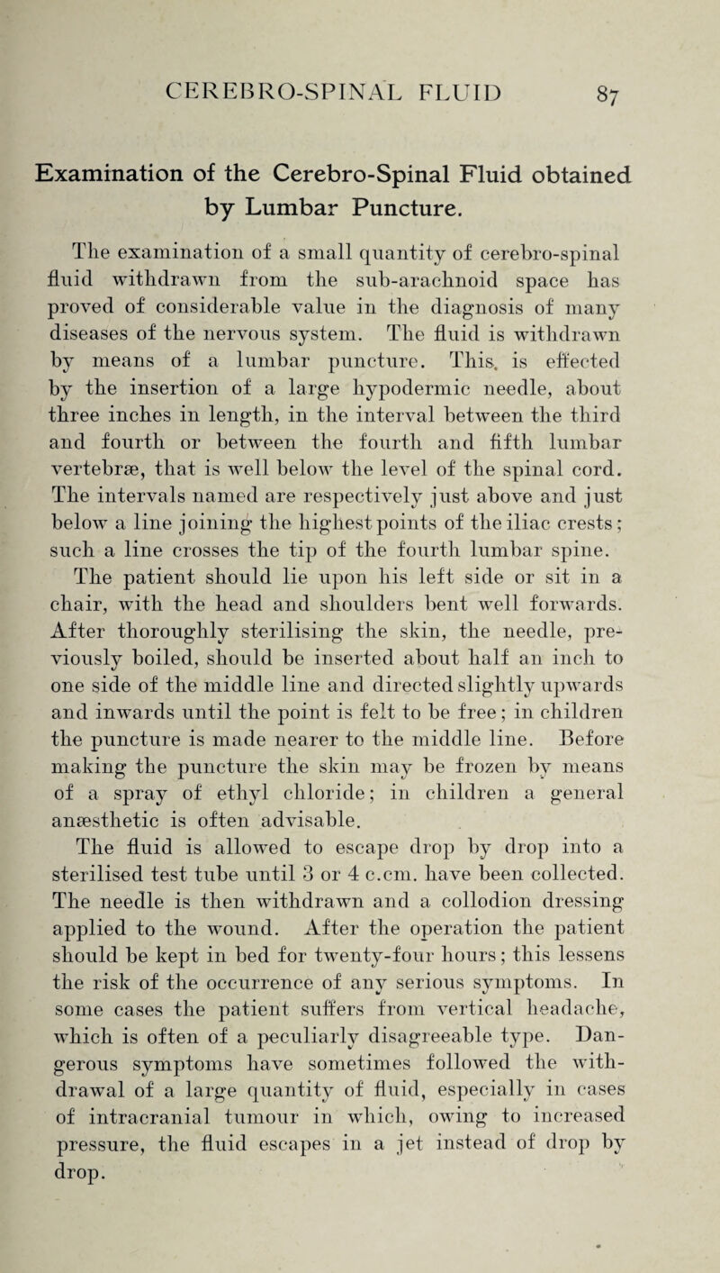 Examination of the Cerebro-Spinal Fluid obtained by Lumbar Puncture. The examination of a small quantity of cerebro-spinal fluid withdrawn from the sub-arachnoid space has proved of considerable value in the diagnosis of many diseases of the nervous system. The fluid is withdrawn by means of a lumbar puncture. This, is effected by the insertion of a large hypodermic needle, about three inches in length, in the interval between the third and fourth or between the fourth and fifth lumbar vertebrae, that is well below the level of the spinal cord. The intervals named are respectively just above and just below a line joining the highest points of the iliac crests; such a line crosses the tip of the fourth lumbar spine. The patient should lie upon his left side or sit in a chair, with the head and shoulders bent well forwards. After thoroughly sterilising the skin, the needle, pre¬ viously boiled, should be inserted about half an inch to one side of the middle line and directed slightly upwards and inwards until the point is felt to be free; in children the puncture is made nearer to the middle line. Before making the puncture the skin may be frozen by means of a spray of ethyl chloride; in children a general anaesthetic is often advisable. The fluid is allowed to escape drop by drop into a sterilised test tube until 3 or 4 c.cm. have been collected. The needle is then withdrawn and a collodion dressing applied to the wound. After the operation the patient should be kept in bed for twenty-four hours; this lessens the risk of the occurrence of any serious symptoms. In some cases the patient suffers from vertical headache, which is often of a peculiarly disagreeable type. Dan¬ gerous symptoms have sometimes followed the with¬ drawal of a large quantity of fluid, especially in cases of intracranial tumour in which, owing to increased pressure, the fluid escapes in a jet instead of drop by drop.