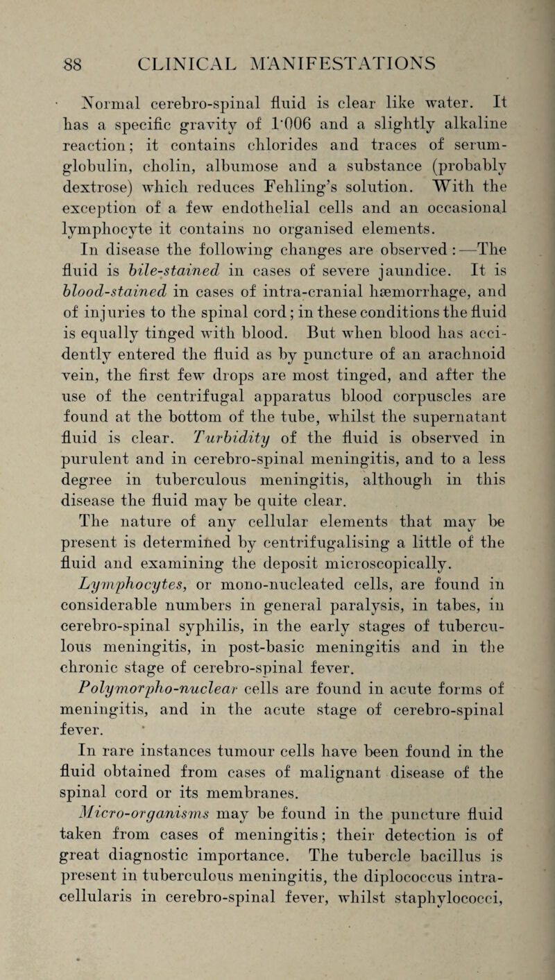 Normal cerebro-spinal fluid is clear like water. It lias a specific gravity of L006 and a slightly alkaline reaction; it contains chlorides and traces of serum- globulin, cholin, albumose and a substance (probably dextrose) which reduces Fehling’s solution. With the exception of a few endothelial cells and an occasional lymphocyte it contains no organised elements. In disease the following changes are observed : —The fluid is bile-stained in cases of severe jaundice. It is blood-stained in cases of intra-eranial haemorrhage, and of injuries to the spinal cord; in these conditions the fluid is equally tinged with blood. But when blood has acci¬ dently entered the fluid as by puncture of an arachnoid vein, the first few drops are most tinged, and after the use of the centrifugal apparatus blood corpuscles are found at the bottom of the tube, whilst the supernatant fluid is clear. Turbidity of the fluid is observed in purulent and in cerebro-spinal meningitis, and to a less degree in tuberculous meningitis, although in this disease the fluid may be quite clear. The nature of anv cellular elements that may be V fc' present is determined by centrifugalising a little of the fluid and examining the deposit microscopically. Lymphocytes, or mono-nucleated cells, are found in considerable numbers in general paralysis, in tabes, in cerebro-spinal syphilis, in the early stages of tubercu¬ lous meningitis, in post-basic meningitis and in the chronic stage of cerebro-spinal fever. Polymorpho-nuclear cells are found in acute forms of meningitis, and in the acute stage of cerebro-spinal fever. In rare instances tumour cells have been found in the fluid obtained from cases of malignant disease of the spinal cord or its membranes. Micro-organisms may be found in the puncture fluid taken from cases of meningitis; their detection is of great diagnostic importance. The tubercle bacillus is present in tuberculous meningitis, the diplococcus intra- cellularis in cerebro-spinal fever, whilst staphylococci,