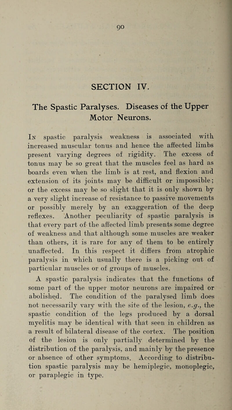 go SECTION IV. The Spastic Paralyses. Diseases of the Upper Motor Neurons. In spastic paralysis weakness is associated with increased muscular tonus and hence the affected limbs present varying degrees of rigidity. The excess of tonus may be so great that the muscles feel as hard as boards even when the limb is at rest, and flexion and extension of its joints may be difficult or impossible; or the excess may be so slight that it is only shown by a very slight increase of resistance to passive movements or possibly merely by an exaggeration of the deep reflexes. Another peculiarity of spastic paralysis is that every part of the affected limb presents some degree of weakness and that although some muscles are weaker than others, it is rare for any of them to be entirely unaffected. In this respect it differs from atrophic paralysis in which usually there is a picking out of particular muscles or of groups of muscles. A spastic paralysis indicates that the functions of some part of the upper motor neurons are impaired or abolished. The condition of the paralysed limb does not necessarily vary with the site of the lesion, e.g., the spastic condition of the legs produced by a dorsal myelitis may be identical with that seen in children as a result of bilateral disease of the cortex. The position of the lesion is only partially determined by the distribution of the paralysis, and mainly by the presence or absence of other symptoms. According to distribu¬ tion spastic paralysis may be hemiplegic, monoplegic, or paraplegic in type.