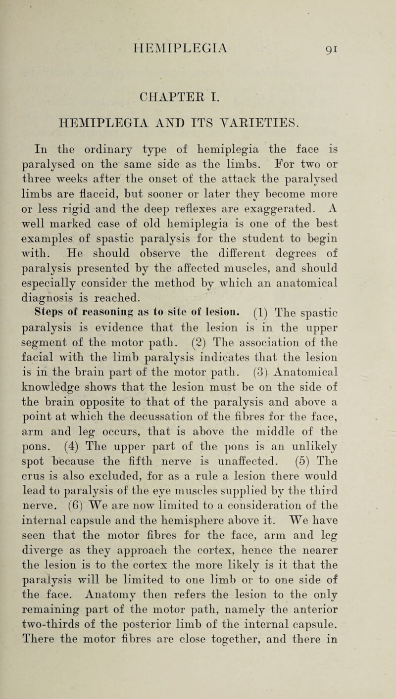 CHAPTER I. HEMIPLEGIA AND ITS VARIETIES. In tlie ordinary type of hemiplegia the face is paralysed on the same side as the limbs. Eor two or three weeks after the onset of the attack the paralysed limbs are flaccid, but sooner or later they become more or less rigid and the deep reflexes are exaggerated. A well marked case of old hemiplegia is one of the best examples of spastic paralysis for the student to begin with. He should observe the different degrees of paralysis presented by the affected muscles, and should especially consider the method by which an anatomical diagnosis is reached. Steps of reasoning as to site of lesion. (1) The spastic paralysis is evidence that the lesion is in the upper segment of the motor path. (2) The association of the facial with the limb paralysis indicates that the lesion is in the brain part of the motor path. (3) Anatomical knowledge shows that the lesion must be on the side of the brain opposite to that of the paralysis and above a point at which the decussation of the fibres for the face, arm and leg occurs, that is above the middle of the pons. (4) The upper part of the pons is an unlikely spot because the fifth nerve is unaffected. (5) The crus is also excluded, for as a rule a lesion there would lead to paralysis of the eye muscles supplied by the third nerve. (6) We are now limited to a consideration of the internal capsule and the hemisphere above it. We have seen that the motor fibres for the face, arm and leg diverge as they approach the cortex, hence the nearer the lesion is to the cortex the more likely is it that the paralysis will be limited to one limb or to one side of the face. Anatomy then refers the lesion to the only remaining part of the motor path, namely the anterior two-thirds of the posterior limb of the internal capsule. There the motor fibres are close together, and there in
