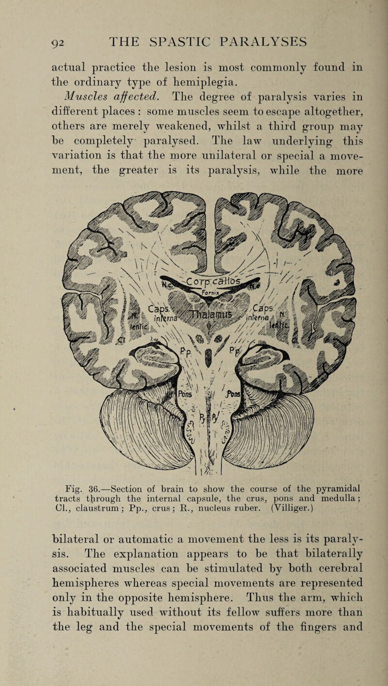 actual practice tlie lesion is most commonly found in the ordinary type of hemiplegia. Muscles affected. The degree of paralysis varies in different places : some muscles seem to escape altogether, others are merely weakened, whilst a third group may he completely paralysed. The law underlying this variation is that the more unilateral or special a move¬ ment, the greater is its paralysis, while the more Fig. 36.—Section of brain to show the course of the pyramidal tracts through the internal capsule, the crus, pons and medulla; Cl., claustrum; Pp., crus; R., nucleus ruber. (Villiger.) bilateral or automatic a movement the less is its paraly¬ sis. The explanation appears to be that bilaterally associated muscles can be stimulated by both cerebral hemispheres whereas special movements are represented only in the opposite hemisphere. Thus the arm, which is habitually used, without its fellow suffers more than the leg and the special movements of the fingers and