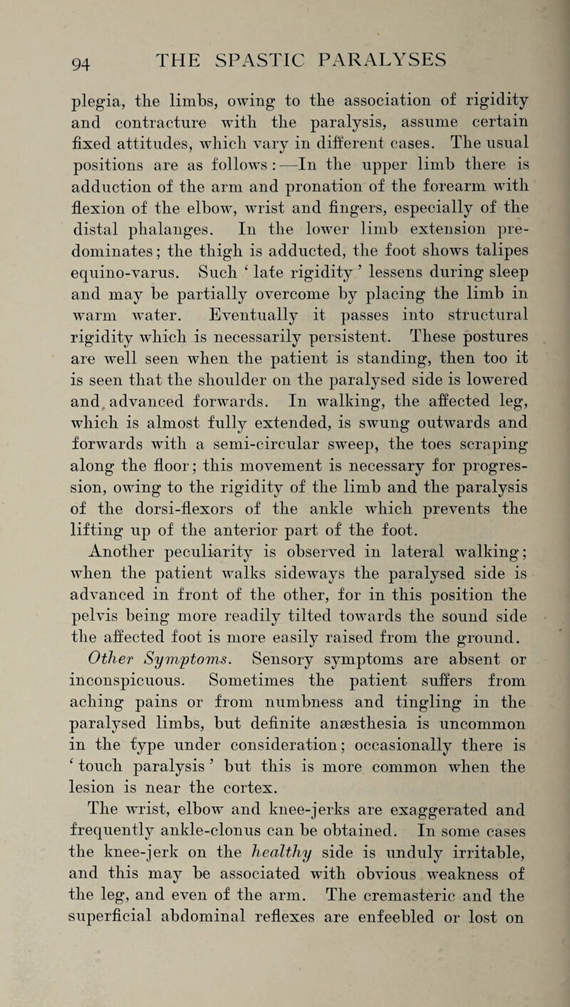 plegia, the limbs, owing to the association of rigidity and contracture with the paralysis, assume certain fixed attitudes, which vary in different cases. The usual positions are as follows:—In the upper limb there is adduction of the arm and pronation of the forearm with flexion of the elbow, wrist and fingers, especially of the distal phalanges. In the lower limb extension pre¬ dominates ; the thigh is adducted, the foot shows talipes equino-varus. Such k late rigidity ’ lessens during sleep and may be partially overcome by placing the limb in warm water. Eventually it passes into structural rigidity which is necessarily persistent. These postures are well seen when the patient is standing, then too it is seen that the shoulder on the paralysed side is lowered and advanced forwards. In walking, the affected leg, which is almost fully extended, is swung outwards and forwards with a semi-circular sweep, the toes scraping along the floor; this movement is necessary for progres¬ sion, owing to the rigidity of the limb and the paralysis of the dorsi-flexors of the ankle which prevents the lifting up of the anterior part of the foot. Another peculiarity is observed in lateral walking; when the patient walks sideways the paralysed side is advanced in front of the other, for in this position the pelvis being more readily tilted towards the sound side the affected foot is more easily raised from the ground. Other Symptoms. Sensory symptoms are absent or inconspicuous. Sometimes the patient suffers from aching pains or from numbness and tingling in the paralysed limbs, but definite anaesthesia is uncommon in the type under consideration; occasionally there is ‘ touch paralysis ' but this is more common when the lesion is near the cortex. The wrist, elbow and knee-jerks are exaggerated and frequently ankle-clonus can be obtained. In some cases the knee-jerk on the healthy side is unduly irritable, and this may be associated with obvious weakness of the leg, and even of the arm. The cremasteric and the superficial abdominal reflexes are enfeebled or lost on