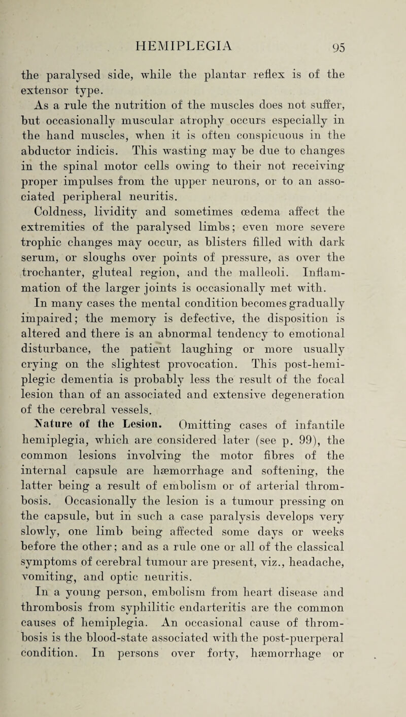the paralysed side, while the plantar reflex is of the extensor type. As a rule the nutrition of the muscles does not suffer, hut occasionally muscular atrophy occurs especially in the hand muscles, when it is often conspicuous in the abductor indicis. This wasting may he due to changes in the spinal motor cells owing to their not receiving proper impulses from the upper neurons, or to an asso¬ ciated peripheral neuritis. Coldness, lividity and sometimes oedema affect the extremities of the paralysed limbs; even more severe trophic changes may occur, as blisters filled with dark serum, or sloughs over points of pressure, as over the trochanter, gluteal region, and the malleoli. Inflam¬ mation of the larger joints is occasionally met with. In many cases the mental condition becomes gradually impaired; the memory is defective, the disposition is altered and there is an abnormal tendency to emotional disturbance, the patient laughing or more usually crying on the slightest provocation. This post-hemi- plegic dementia is probably less the result of the focal lesion than of an associated and extensive degeneration of the cerebral vessels. Nature of the Lesion. Omitting cases of infantile hemiplegia, which are considered later (see p. 99), the common lesions involving the motor fibres of the internal capsule are haemorrhage and softening, the latter being a result of embolism or of arterial throm¬ bosis. Occasionally the lesion is a tumour pressing on the capsule, but in such a case paralysis develops very slowly, one limb being affected some days or weeks before the other; and as a rule one or all of the classical symptoms of cerebral tumour are present, viz., headache, vomiting, and optic neuritis. In a young person, embolism from heart disease and thrombosis from syphilitic endarteritis are the common causes of hemiplegia. An occasional cause of throm¬ bosis is the blood-state associated with the post-puerperal condition. In persons over forty, haemorrhage or
