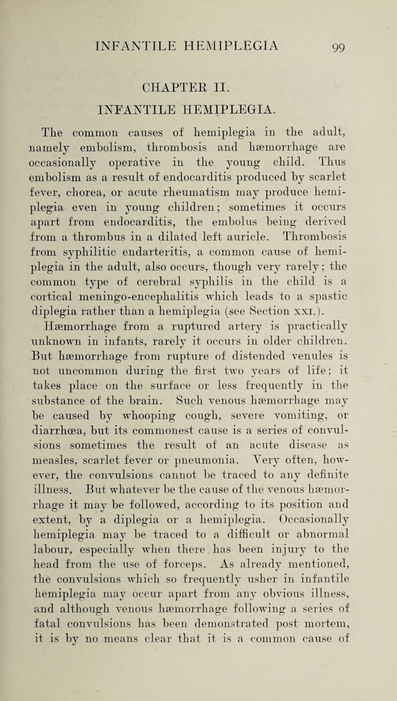 CHAPTER II. INFANTILE HEMIPLEGIA. The common causes of hemiplegia in the adult, namely embolism, thrombosis and haemorrhage are occasionally operative in the young child. Thus embolism as a result of endocarditis produced by scarlet fever, chorea, or acute rheumatism may produce hemi¬ plegia even in young children; sometimes it occurs apart from endocarditis, the embolus being derived from a thrombus in a dilated left auricle. Thrombosis from syphilitic endarteritis, a common cause of hemi¬ plegia in the adult, also occurs, though very rarely; the common type of cerebral syphilis in the child is a cortical meningo-encephalitis which leads to a spastic diplegia rather than a hemiplegia (see Section xxi.). Haemorrhage from a ruptured artery is practically unknown in infants, rarely it occurs in older children. But haemorrhage from rupture of distended venules is not uncommon during the first two years of life; it takes place on the surface or less frequently in the substance of the brain. Such venous haemorrhage may be caused by whooping cough, severe vomiting, or diarrhoea, but its commonest cause is a series of convul¬ sions sometimes the result of an acute disease as measles, scarlet fever or pneumonia. Very often, how¬ ever, the convulsions cannot be traced to any definite illness. But whatever be the cause of the venous haemor¬ rhage it may be followed, according to its position and extent, by a diplegia or a hemiplegia. Occasionally hemiplegia may be traced to a difficult or abnormal labour, especially when there has been injury to the head from the use of forceps. As already mentioned, the convulsions which so frequently usher in infantile hemiplegia may occur apart from any obvious illness, and although venous haemorrhage following a series of fatal convulsions has been demonstrated post mortem, it is by no means clear that it is a common cause of